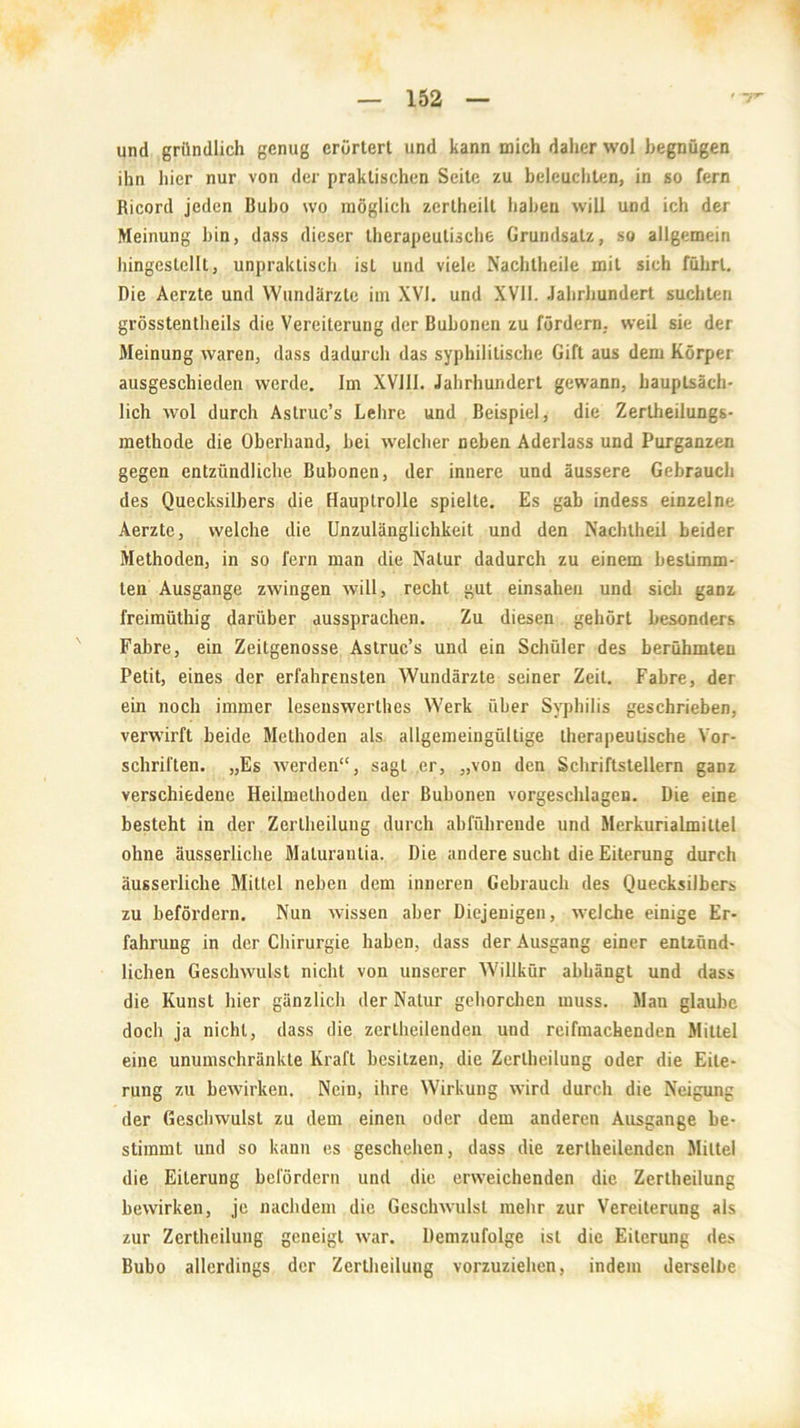 und gründlich genug erörtert und kann mich daher wol begnügen ihn hier nur von der praktischen Seite zu beleuchten, in so fern Ricord jeden Bubo wo möglich zertheilt haben will und ich der Meinung bin, dass dieser therapeutische Grundsatz, so allgemein hingeslcllt, unpraktisch ist und viele Nachtheile mit sich führt. Die Aerzte und Wundärzte im XVI. und XVII. Jahrhundert suchten grösstentheils die Vereiterung der Bubonen zu fördern, weil sie der Meinung waren, dass dadurch das syphilitische Gift aus dem Körper ausgeschieden werde. Im XV111. Jahrhundert gewann, hauptsäch- lich wol durch Astruc’s Lehre und Beispiel, die Zertheilungs- methode die Oberhand, bei welcher neben Aderlass und Purganzen gegen entzündliche Bubonen, der innere und äussere Gebrauch des Quecksilbers die Hauptrolle spielte. Es gab indess einzeln- Aerzte, welche die Unzulänglichkeit und den Nachtheil beider Methoden, in so fern man die Natur dadurch zu einem bestimm- ten Ausgange zwingen will, recht gut einsahen und sich ganz freimüthig darüber aussprachen. Zu diesen gehört besonders Fabre, ein Zeitgenosse Astruc’s und ein Schüler des berühmten Petit, eines der erfahrensten Wundärzte seiner Zeit. Fabre, der ein noch immer lesenswertes Werk über Syphilis geschrieben, verwirft beide Methoden als allgemeingültige therapeutische Vor- schriften. „Es werden“, sagt er, „von den Schriftstellern ganz verschiedene Heilmethoden der Bubonen vorgeschlagen. Die eine besteht in der Zertheiluug durch abführende und Merkurialmittel ohne äusserliche Maturantia. Die andere sucht die Eiterung durch äusserliche Mittel neben dem inneren Gebrauch des Quecksilbers zu befördern. Nun wissen aber Diejenigen, welche einige Er- fahrung in der Chirurgie haben, dass der Ausgang einer entzünd- lichen Geschwulst nicht von unserer Willkür abhängt und dass die Kunst hier gänzlich der Natur gehorchen muss. Man glaube doch ja nicht, dass die zerteilenden und rcifmackenden Mittel eine unumschränkte Kraft besitzen, die Zerteilung oder die Eite- rung zu bewirken. Nein, ihre Wirkung wird durch die Neigung der Geschwulst zu dem einen oder dem anderen Ausgange be- stimmt und so kann es geschehen, dass die zerteilenden Mittel die Eiterung befördern und die erweichenden die Zerteilung bewirken, je nachdem die Geschwulst mehr zur Vereiterung als zur Zerteilung geneigt war. Demzufolge ist die Eiterung des Bubo allerdings der Zertheiluug vorzuziehen, indem derselbe