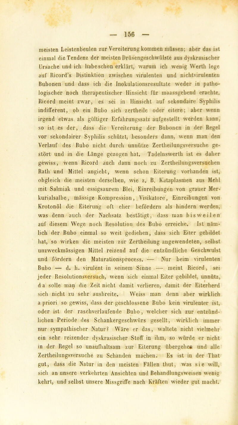 meisten Lcistcnbeulcn zur Vereiterung kommen müssen; aber das ist einmal die Tendenz der meisten Drüsengeschwülste aus dyskrasiscber Ursache und ich habe schon erklärt, warum ich wenig Werth lege aul' Ricord’s Distinktion zwischen virulenten und nichtvirulenten Bubonen und dass ich die Inokulalionsresultate weder in patho- logischer noch therapeutischer Hinsicht für maassgebend erachte. Ricord meint zwar, es sei in Hinsicht auf sekondaire Syphilis indifferent, ob ein Bubo sich zertheile oder eitere; aber wenn irgend etwas als gültiger Erfahrungssalz aufgeslellt werden kann, so ist es der, dass die Vereiterung der Bubonen in der Regel vor sekondairer Syphilis schützt, besonders dann, wenn man den Verlauf des Bubo nicht durch unnütze Zerlheilungsversuche ge- stört und in die Länge gezogen hat. Tadelnswerth ist es daher gewiss, wenn Ricord auch dann noch zu Zertbeilungsversuchen Rath und Mittel angiebt, wenn schon Eiterung vorhanden ist, obgleich die meisten derselben, wie z. B. Kataplasmen aus Mehl mit Salmiak und essigsaurem Blei, Einreibungen von grauer Mer- kurialsalbe, massige Kompression, Visikatore, Einreibungen von Krotonöl die Eiterung oft eher befördern als hindern werden, was denn auch der Nachsatz bestätigt, dass man bisweilen auf diesem Wege noch Resolution des Bubo erreiche. Ist näm- lich der Bubo einmal so weit gediehen, dass sich Eiter gebildet hat, so wirken die meisten zur Zertheilung angewendeten, selbst unzweckmässigen Mittel reizend auf die entzündliche Geschwulst und fördern den Maturationsprocess. — Nur beim virulenten Bubo — d. h. virulent in seinem Sinne — meint Ricord, sei jeder Resolulionsversuch, wenn sich einmal Eiter gebildet, unnütz, I da solle man die Zeit nicht damit verlieren, damit der Eiterherd sich nicht zu sehr ausbreite. Weiss man denn aber wirklich a priori so gewiss, dass der geschlossene Bubo kein virulenter ist, oder ist der raschverlaufende Bubo, welcher sich zur entzünd- lichen Periode des Schankergeschwürs gesellt, wirklich immer nur sympathischer Natur? Wäre er das, waltete nicht vielmehr ein sehr reizender dyskrasischer Stoff in ihm, so würde er nicht in der Regel so unaufhaltsam zur Eiterung übergehe« und alle Zertheilungsversuche zu Schanden machen. Es ist in der Thal gut, dass die Natur in den meisten Fällen thut, was sie will, sich an unsere verkehrten Ansichten und Behandlungsweisen wenig kehrt, und selbst unsere Missgriffe nach Kräften wieder gut macht.