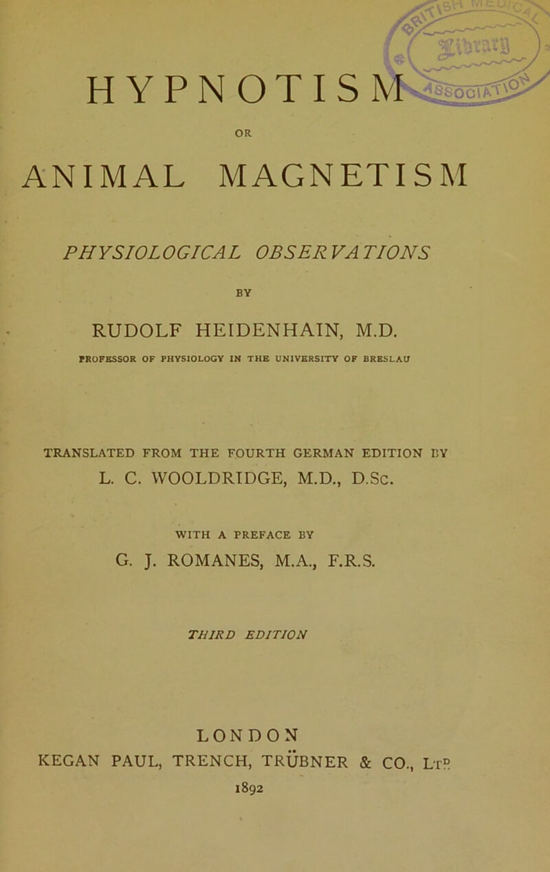H YPNOTIS OR ANIMAL MAGNETISM PHYSIOLOGICAL OBSERVATIONS BY RUDOLF HEIDENHAIN, M.D. FKOPBSSOR OF PHVSIOLOGY IN THE UNIVERSITV OF BRESLAU TRANSLATED FROM THE FOURTH GERMAN EDITION EY L. C. WOOLDRTDGE, M.D., D.Sc. WITH A PREFACE BY G. J. ROMANES, M.A., F.R.S. THIRD EDITION LONDON KEGAN PAUL, TRENCH, TRÜBNER & CO., Lt“ 1892