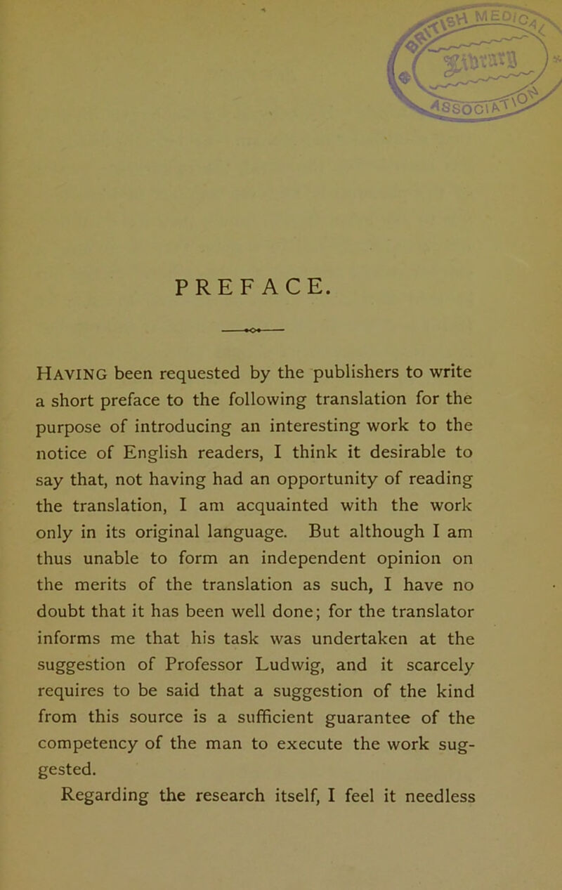 PREF ACE. Having been requested by the publishers to write a short preface to the following translation for the purpose of introducing an interesting work to the notice of English readers, I think it desirable to say that, not having had an opportunity of reading the translation, I am acquainted with the work only in its original language. But although I am thus unable to form an independent opinion on the merits of the translation as such, I have no doubt that it has been well done; for the translator informs me that his task was undertaken at the Suggestion of Professor Ludwig, and it scarcely requires to be said that a Suggestion of the kind from this source is a sufficient guarantee of the competency of the man to execute the work sug- gested. Regarding the research itself, I feel it needless