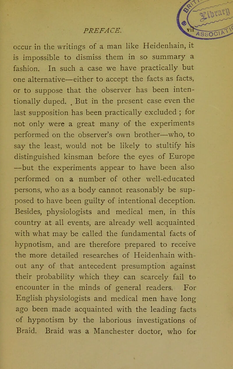 occur in the writings of a man like Heidenhain, it is impossible to dismiss them in so summary a fashion. In such a case we have practically but one alternative—either to accept the facts as facts, or to suppose that the observer has been inten- tionally duped, , But in the present case even the last supposition has been practically excluded ; for not only were a great many of the experiments performed on the observer’s own brother—who, to say the least, would not be likely to stultify his distinguished kinsman before the eyes of Europe —but the experiments appear to have been also performed on a number of other well-educated persons, who as a body cannot reasonably be sup- posed to have been guilty of intentional deception. Besides, physiologists and medical men, in this country at all events, are already well acquainted with what may be called the fundamental facts of hypnotism, and are therefore prepared to receive the more detailed researches of Heidenhain with- out any of that antecedent presumption against their probability which they can scarcely fail to encounter in the minds of general readers, For English physiologists and medical men have long ago been made acquainted with the leading facts of hypnotism by the laborious investigations of Braid. Braid was a Manchester doctor, who for
