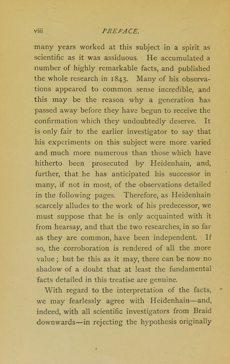 many years worked at this subject in a spIrit as scientific as it was assiduous. He accumulated a number of highly remarkable facts, and published the whole research in 1843. Many of bis observa- tions appeared to common sense incredible, and this may be the reason why a generation has passed away before they have begun to receive the confirmation which they undoubtedly deserve. It is only fair to the earlier investigator to say that his experiments on this subject were more varied and much more numerous than those which have hitherto been prosecuted by Heidenhain, and, further, that he has anticipated his successor in many, if not in most, of the observations detailed in the following pages. Therefore, as Heidenhain scarcely alludes to the work of his predecessor, we must suppose that he is only acquainted with it from hearsay, and that the two researches, in so far as they are common, have been independent. If so, the corroboration is rendered of all the more value; but be this as it may, there can be now no shadow of a doubt that at least the fundamental facts detailed in this treatise are genuine. With regard to the interpretation of the facts, we may fearlessly agree with Heidenhain—and, indeed, with all scientific investigators from Braid downwards—in rejecting the hypothesis originally