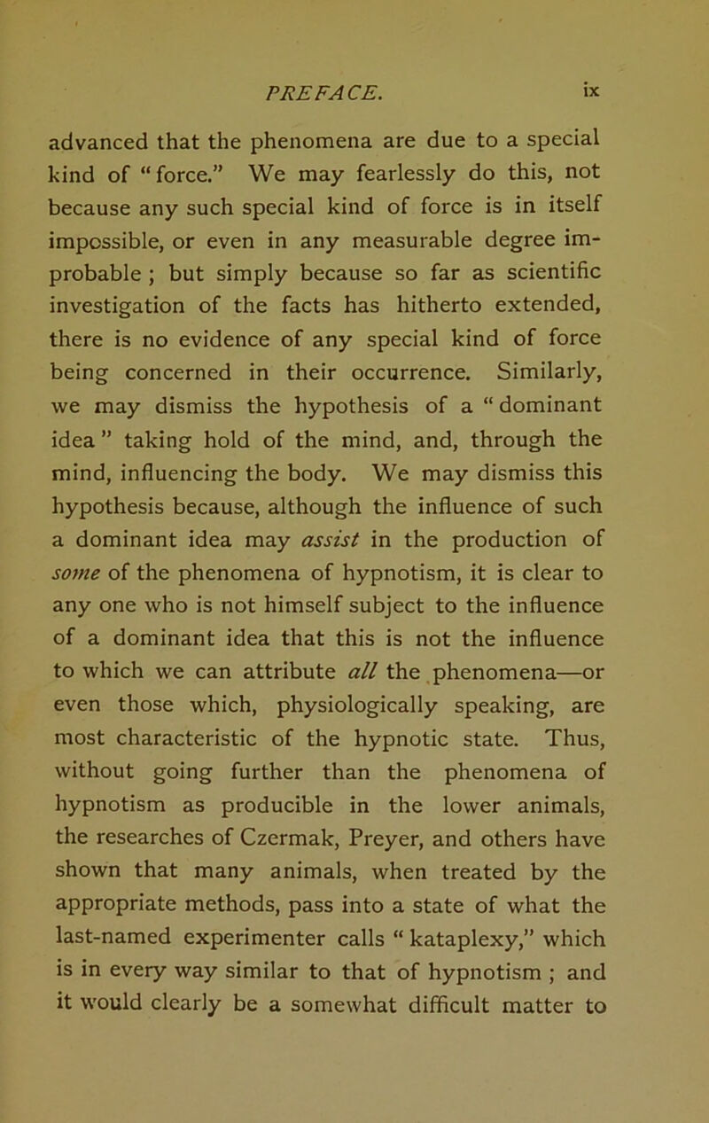 advanced that the phenomena are due to a special kind of “ force,” We may fearlessly do this, not because any such special kind of force is in itself impossible, or even in any mensurable degree im- probable ; but simply because so far as scientific investigation of the facts has hitherto extended, there is no evidence of any special kind of force being concerned in their occurrence. Similarly, we may dismiss the hypothesis of a “ dominant idea ” taking hold of the mind, and, through the mind, influencing the body. We may dismiss this hypothesis because, although the influence of such a dominant idea may assist in the production of sorne of the phenomena of hypnotism, it is clear to any one who is not himself subject to the influence of a dominant idea that this is not the influence to which we can attribute all the .phenomena—or even those which, physiologically speaking, are most characteristic of the hypnotic state. Thus, without going further than the phenomena of hypnotism as producible in the lower animals, the researches of Czermak, Preyer, and others have shown that many animals, when treated by the appropriate methods, pass into a state of what the last-named experimenter calls “ kataplexy,” which is in every way similar to that of hypnotism ; and it would clearly be a somewhat difficult matter to