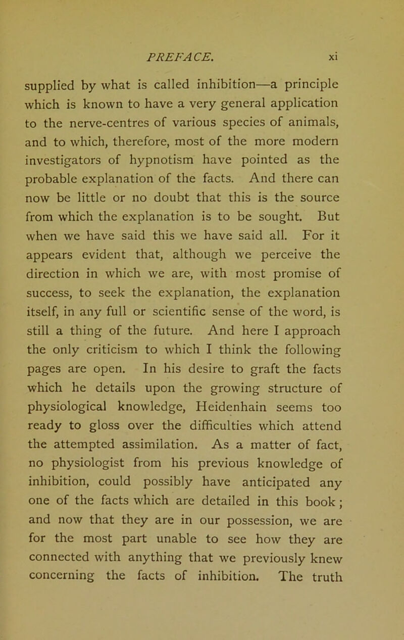 supplied by what is calied Inhibition—a principle vvhich is known to have a very general application to the nerve-centres of various species of animals, and to which, therefore, most of the more modern investigators of hypnotism have pointed as the probable explanation of the facts. And there can now be little or no doubt that this is the source from which the explanation is to be sought. But when we have said this \ve have said all. For it appears evident that, although we perceive the direction in which we are, with most promise of success, to seek the explanation, the explanation itself, in any full or scientific sense of the word, is still a thing of the future. And here I approach the only criticism to which I think the following pages are open. In his desire to graft the facts which he details upon the growing structure of physiological knowledge, Heidenhain seems too ready to gloss over the difficulties which attend the attempted assimilation. As a matter of fact, no physiologist from his previous knowledge of Inhibition, could possibly have anticipated any one of the facts which are detailed in this book; and now that they are in our possession, we are for the most part unable to see how they are connected with anything that we previously knew concerning the facts of inhibition. The truth