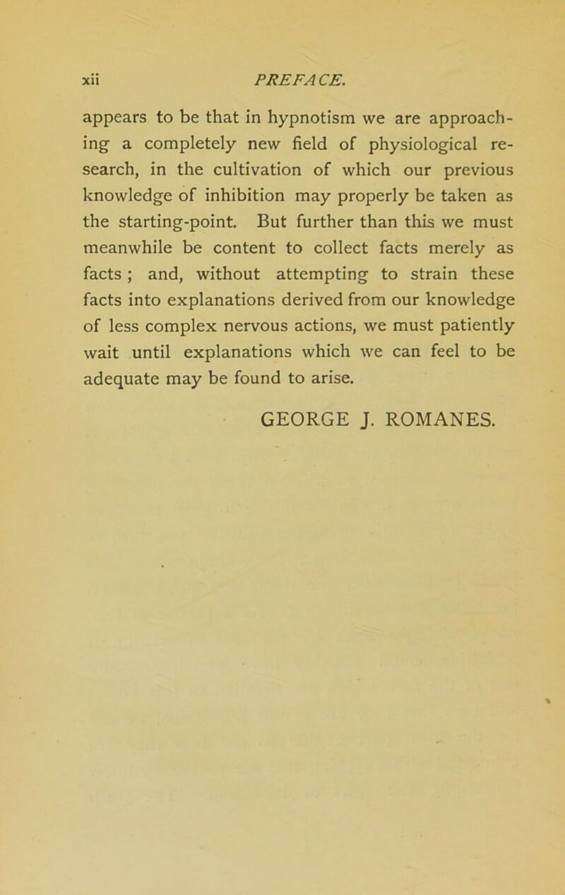 appears to be that in hypnotism we are approach- ing a completely new field of physiological re- search, in the cultivation of which our previous knowledge of inhibition may properly be taken as the starting-point. But further than this we must meanwhile be content to collect facts merely as facts; and, without attempting to strain these facts into explanations derived from our knowledge of less complex nervous actions, we must patiently wait until explanations which we can feel to be adequate may be found to arise. GEORGE J. ROMANES.