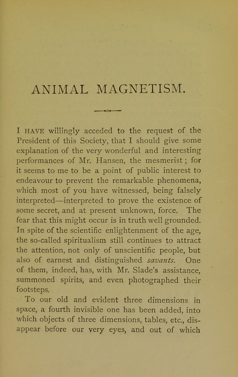 ANIMAL MAGNETISM. I HAVE willingly acceded to the request of the President of this Society, that I should give some explanation of the very wonderful and interesting performances of Mr. Hansen, the mesmerist; for it seems to me to be a point of public interest to endeavour to prevent the remarkable phenomena, which most of you have witnessed, being falsely interpreted—interpreted to prove the existence of some secret, and at present unknown, force. The fear that this might occur is in truth well grounded. In spite of the scientific enlightenment of the age, the so-called spiritualism still continues to attract the attention, not only of unscientific people, but also of earnest and distinguished savants. One of them, indeed, has, with Mr. Slade’s assistance, summoned spirits, and even photographed their footsteps. To our old and evident three dimensions in Space, a fourth invisible one has been added, into which objects of three dimensions, tables, etc., dis- appear before our very eyes, and out of which