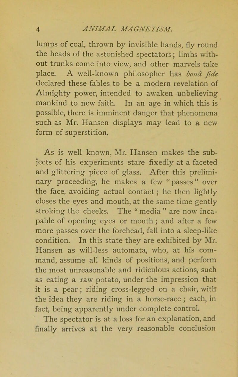 lumps of coal, thrown by invisible hands, fly round the heads of the astonished spectators; limbs with- out trunks come into view, and other marvels take place. A well-known philosopher has bonä fide declared these fables to be a modern revelation of Almighty power, intended to awaken unbelieving mankind to new faith. In an age in which this is possible, there is imminent danger that phenomena such as Mr. Hansen displays may lead to a new form of Superstition. As is well known, Mr. Hansen makes the sub- Jects of his experiments Stare fixedly at a faceted and glittering piece of glass. After this prelimi- nary proceeding, he makes a few “passes” over the face, avoiding actual contact; he then lightly closes the eyes and mouth, at the same time gently stroking the cheeks. The “ media ” are now inca- pable of opening eyes or mouth; and after a few more passes over the forehead, fall into a sleep-like condition. In this state they are exhibited by Mr. Hansen as will-less automata, who, at his com- mand, assume all kinds of positions, and perform the most unreasonable and ridiculous actions, such as eating a raw potato, under the Impression that it is a pear; riding cross-Iegged on a chair, with the idea they are riding in a horse-race; each, in fact, being apparently under complete control. The spectator is at a loss for an explanation, and finally arrives at the very reasonable conclusion
