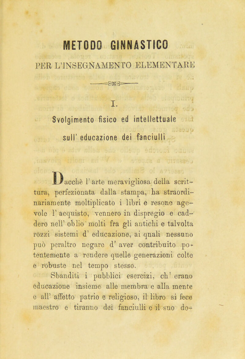 PER L’INSEGNAMENTO ELEMENTARE Svolgimento fìsico ed intellettuale sull’ educazione dei fanciulli Dacché l'arte meravigliosa della scrit- tura, perfezionata dalla stampa, ha straordi- nariamente moltiplicato i libri e resone age- vole T acquisto, vennero in dispregio e cad- dero nell’ oblio molti fra gli antichi e talvolta rozzi sistemi d' educazione, ai qnali nessuno può peraltro negare d’ aver contribuito po- tentemente a rendere quelle generazioni colte e robuste nel tempo stesso. Sbanditi i pubblici esercizi, eh erano educazione insieme alle membra e alla mente e alt alletto patrio e religioso, il libro si fece maestro c tiranno dei fanciulli e il suo do-