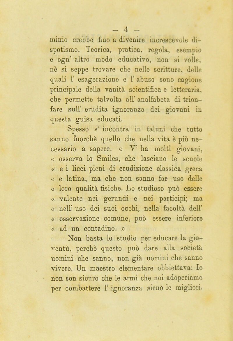 minio crebbe fino a divenire increscevole di- spotismo. Teorica, pratica, regola, esempio e ogn1 altro modo educativo, non si volle, nò si seppe trovare che nelle scritture, delle quali T esagerazione e 1’ abuso sono cagione principale della vanità scientifica e letteraria, che permette talvolta all’ analfabeta di trion- fare sull’ erudita ignoranza dei giovani in questa guisa educati. Spesso s1 incontra in taluni che tutto sanno fuorché quello che nella vita è più ne- cessario a sapere. « V ha molti giovani, « osserva lo Smiles, che lasciano le scuole « e i licei pieni di erudizione classica greca « e latina, ma che non sanno far uso delle « loro qualità fisiche. Lo studioso può essere « valente nei gerundi e nei participi; ma « nell1 uso dei suoi occhi, nella facoltà dell' « osservazione comune, può essere inferiore « ad un contadino» » Non basta lo studio per educare la gio- ventù, perchè questo può dare alla società uomini che sanno, non già uomini che sanno vivere. Un maestro elementare obbiettava: Io non son sicuro che le armi che noi adoperiamo per combattere l’ignoranza sieno le migliori.