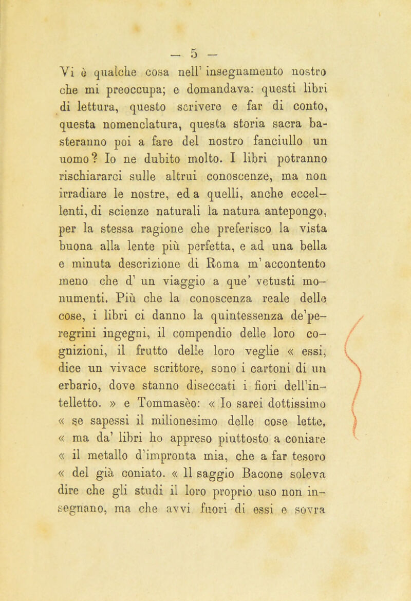 Vi è qualche cosa nell’ insegnamento nostro che mi preoccupa; e domandava: questi libri di lettura, questo scrivere e far di conto, questa nomenclatura, questa storia sacra ba- steranno poi a fare del nostro fanciullo un uomo? Io ne dubito molto. I libri potranno rischiararci sulle altrui conoscenze, ma non irradiare le nostre, ed a quelli, anche eccel- lenti, di scienze naturali la natura antepongo, per la stessa ragione che preferisco la vista buona alla lente più perfetta, e ad una bella e minuta descrizione di Roma m’ accontento meno che d' un viaggio a que’ vetusti mo- numenti. Più che la conoscenza reale delle cose, i libri ci danno la quintessenza de’pe- regrini ingegni, il compendio delle loro co- gnizioni, il frutto delie loro veglie « essi, dice un vivace scrittore, sono i cartoni di un erbario, dove stanno diseccati i fiori dell’in- telletto. » e Tommaseo: « Io sarei dottissimo « se sapessi il milionesimo delle cose lette, « ma da’ libri ho appreso piuttosto a coniare « il metallo d’impronta mia, che a far tesoro « del già coniato. « 11 saggio Bacone soleva dire che gli studi il loro proprio uso non in- segnano, ma che avvi fuori di essi e sovra