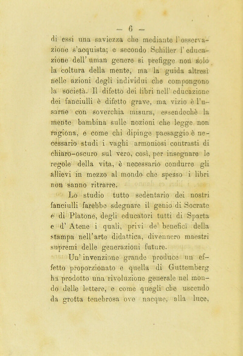 di essi una saviezza che mediante l’osserva- zione s’acquista; c secondo Schiller l’educa- zione dell’ uman genere si prefigge non solo la coltura della mente, ma la guida altresì nelle azioni degli individui che compongono la società. Il difetto dei libri nell’ educazione dei fanciulli è difetto grave, ma. vizio è l’u- sarne con soverchia misura, essendoché la mente bambina sulle nozioni che legge non ragiona, e come chi dipinge paesaggio ò ne- cessario studi i vaghi armoniosi contrasti di chiaro-oscuro sul vero, cosi, per insegnare le regole della vita, è necessario condurre gli allievi in mezzo al mondo che spesso i libri non sanno ritrarre. Lo studio tutto sedentario dei nostri fanciulli farebbe sdegnare il genio di Socrate e di Platone, degli educatori tutti di Sparta e d’ Atene i quali, privi de’ benefici della stampa nell’arte didattica, divennero maestri supremi delle generazioni future. Un’ invenzione grande produce un ef- fetto proporzionato e quella di Guttemberg ha prodotto una rivoluzione generale nel mon- do delle lettere, e come quegli che uscendo da grotta tenebrosa ove nacque, alla luce.