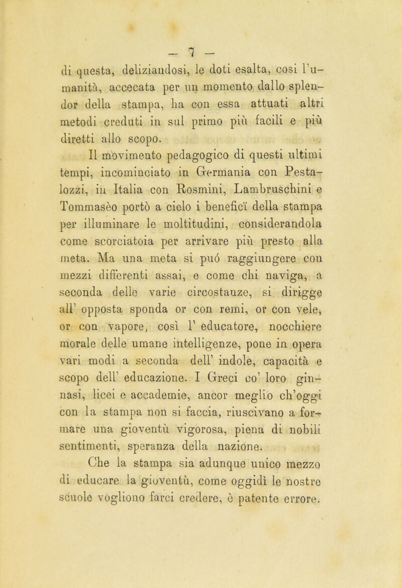 di questa, deliziandosi, le doti esalta, cosi l'u- manità, accecata per un momento dallo splen- dor della stampa, ha con essa attuati altri metodi creduti in sul primo più facili e più diretti allo scopo. Il movimento pedagogico di questi ultimi tempi, incominciato in Germania con Pesta- lozzi, in Italia con Rosmini, Lambruschini e Tommasèo portò a cielo i benefici della stampa per illuminare le moltitudini, considerandola come scorciatoia per arrivare più presto alla meta. Ma una meta si può raggiungere con mezzi differenti assai, e come chi naviga, a seconda delle varie circostanze, si dirigge all’ opposta sponda or con remi, or con vele, or con vapore, così l1 educatore, nocchiere morale delle umane intelligenze, pone in opera vari modi a seconda dell’ indole, capacità e scopo dell’ educazione. I Greci co1 loro gin- nasi, licei e accademie, ancor meglio ch’oggi con la stampa non si faccia, riuscivano a for- mare una gioventù vigorosa, piena di nobili sentimenti, speranza della nazione. Che la stampa sia adunque unico mezzo di educare la gioventù, come oggidì le nostre scuole vogliono farci credere, ò patente errore.