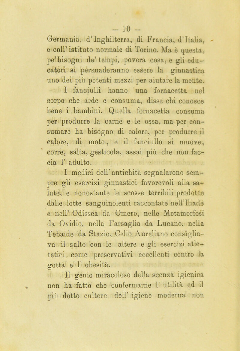 Germania, d’Inghilterra, di Francia, d Italia, e coll1 istituto normale di Torino. Ma è questa, pe’bisogni de1 tempi, povera cosa, e gli edu- catori si persuaderanno essere la ginnastica uno dei più potenti mezzi per aiutare la mente. I fanciulli hanno una fornacetta nel corpo che arde e consuma, disse chi conosce bene i bambini. Quella fornacetta consuma per produrre la carne e le ossa, ma per con- sumare ha bisogno di calore, per produrre il calore, di moto, e il fanciullo si muove, corre, salta, gesticola, assai più che non fac- cia 1’ adulto. I medici dell' antichità segnalarono sem- pre gli esercizi ginnastici favorevoli alla sa- lute, e nonostante le scosse terribili prodotte dalle lotte sanguinolenti raccontate nell'Iliade e nell’ Odissea da Omero, nelle Metamorfosi da Ovidio, nella Farsaglia da Lucano, nella Tebaide da Stazio, Celio Aureliano consiglia- va il salto con le altere e gli esercizi atle- tetici come preservativi eccellenti contro la gotta e T obesità. II genio miracoloso della scenza igienica non ha fatto che confermarne T utilità ed il più dotto cultore dell’ igiene moderna non