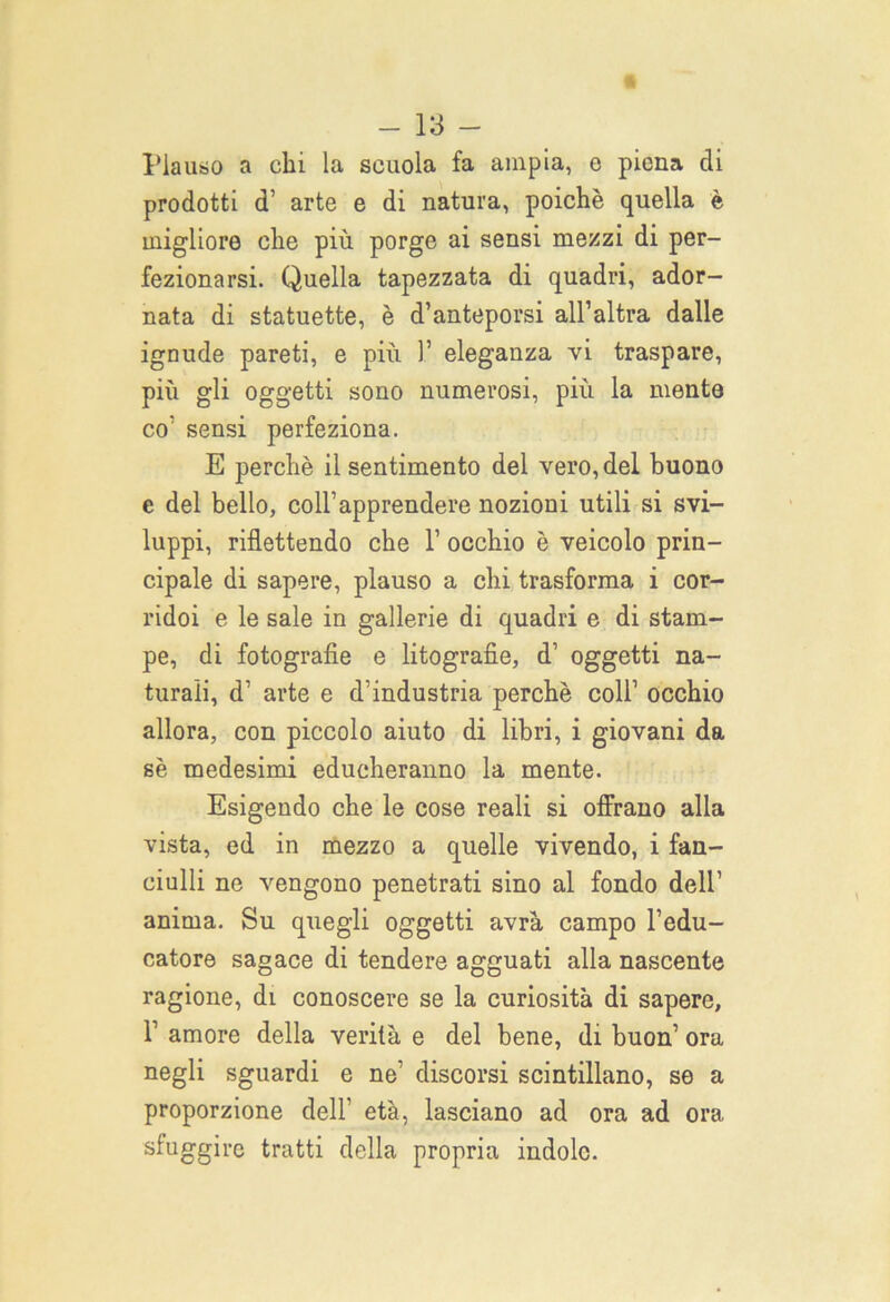 Plauso a chi la scuola fa ampia, e piena eli prodotti d’ arte e di natura, poiché quella è migliore che più porge ai sensi mezzi di per- fezionarsi. Quella tapezzata di quadri, ador- nata di statuette, è d’anteporsi all’altra dalle ignude pareti, e più 1’ eleganza vi traspare, più gli oggetti sono numerosi, più la mente co’ sensi perfeziona. E perchè il sentimento del vero, del buono e del bello, coll’apprendere nozioni utili si svi- luppi, riflettendo che 1’ occhio è veicolo prin- cipale di sapere, plauso a chi trasforma i cor- ridoi e le sale in gallerie di quadri e di stam- pe, di fotografie e litografie, d’ oggetti na- turali, d’ arte e d’industria perchè coll’ occhio allora, con piccolo aiuto di libri, i giovani da sè medesimi educheranno la mente. Esigendo che le cose reali si offrano alla vista, ed in mezzo a quelle vivendo, i fan- ciulli ne vengono penetrati sino al fondo dell’ anima. Su quegli oggetti avrà campo l’edu- catore sagace di tendere agguati alla nascente ragione, di conoscere se la curiosità di sapere, T amore della verità e del bene, di buon’ ora negli sguardi e ne’ discorsi scintillano, se a proporzione dell' età, lasciano ad ora ad ora sfuggire tratti della propria indole.