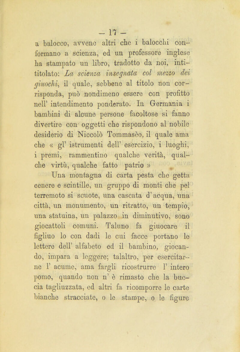 a balocco, avvcnc altri clic i balocchi con- formano a scienza, ed un professore inglese ha stampato un libro, tradotto da noi, inti— titolato: La scienza insegnata col mezzo dei giuochi, il quale, sebbene al titolo non cor- risponda, può nondimeno essere con profitto nell’ intendimento ponderato. In Germania i bambini di alcune persone facoltose si fanno divertire con oggetti che rispondono al nobile desiderio di Niccolò Tommaseo, il quale ama che « gl’ istrumenti dell’ esercizio, i luoghi, i premi, rammentino qualche verità, qual- che virtù, qualche fatto patrio » Una montagna di carta pesta che getta cenere e scintille, un gruppo di monti che pel terremoto si scuote, una cascata d’acqua, una città, un monumento, un ritratto, un tempio, una statuina, un palazzo in diminutivo, sono giocattoli comuni. Taluno fa giuocare il figliuo lo con dadi le cui facce portano le lettere dell’ alfabeto ed il bambino, giocan- do, impara a leggere; talaltro, per esercitar- ne 1’ acume, ama fargli ricostrurre 1’ intero pomo, quando non n’ è rimasto che la buc- cia tagliuzzata, ed altri fa ricomporre le carte bianche stracciate, o le stampe, o le figure