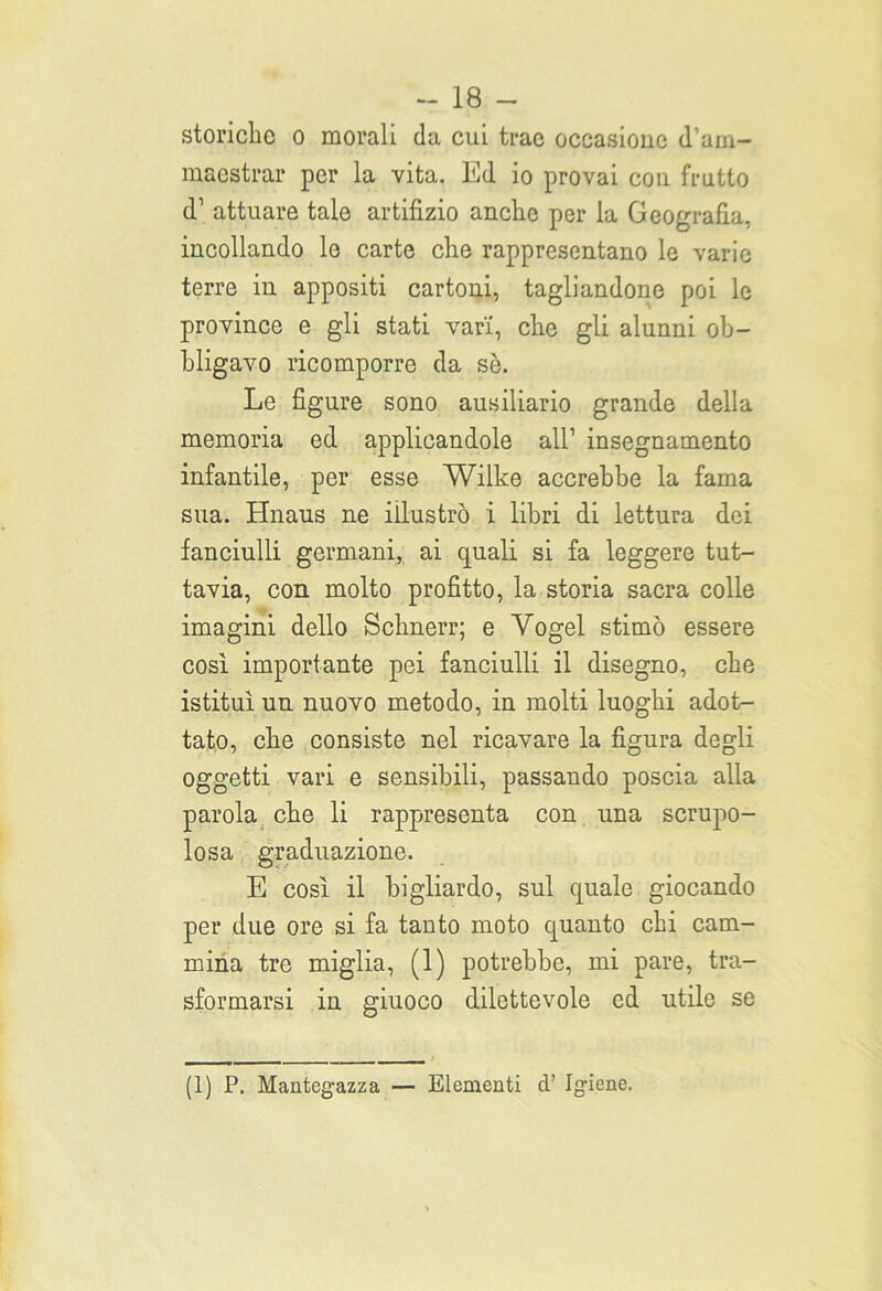 storielle o morali da cui trae occasione d’am- maestrar per la vita. Ed io provai con frutto <T attuare tale artifizio anche per la Geografia, incollando le carte che rappresentano le varie terre in appositi cartoni, tagliandone poi le province e gli stati vari, che gli alunni ob- bligavo ricomporre da sè. Le figure sono ausiliario grande della memoria ed applicandole all’ insegnamento infantile, per esse Wilke accrebbe la fama sua. Hnaus ne illustrò i libri di lettura dei fanciulli germani, ai quali si fa leggere tut- tavia, con molto profitto, la storia sacra colle imagini dello Schnerr; e Vogel stimò essere così importante pei fanciulli il disegno, che istituì un nuovo metodo, in molti luoghi adot- tato, che consiste nel ricavare la figura degli oggetti vari e sensibili, passando poscia alla parola che li rappresenta con una scrupo- losa graduazione. E così il bigliardo, sul quale giocando per due ore si fa tauto moto quanto chi cam- mina tre miglia, (1) potrebbe, mi pare, tra- sformarsi in giuoco dilettevole ed utile se (1) P. Mantegazza — Elementi d’ Igiene.