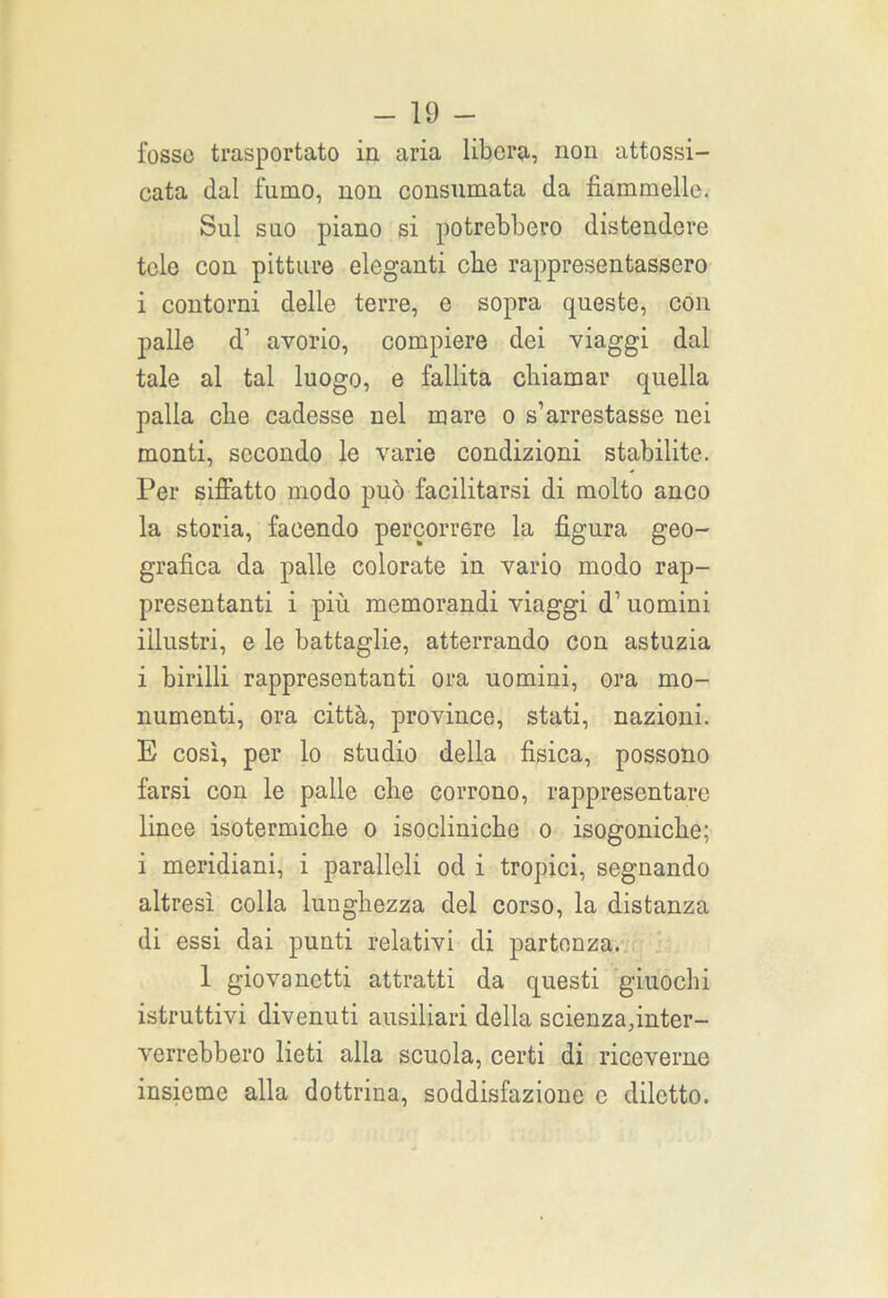 fosso trasportato in aria libera, non attossi- cata dal fumo, non consumata da fiammelle. Sul suo piano si potrebbero distendere tele con pitture eleganti che rappresentassero i contorni delle terre, e sopra queste, con palle d’ avorio, compiere dei viaggi dal tale al tal luogo, e fallita chiamar quella palla che cadesse nel mare o s’arrestasse nei monti, secondo le varie condizioni stabilite. Per siffatto modo può facilitarsi di molto anco la storia, facendo percorrere la figura geo- grafica da palle colorate in vario modo rap- presentanti i più memorandi viaggi d’ uomini illustri, e le battaglie, atterrando con astuzia i birilli rappresentanti ora uomini, ora mo- numenti, ora città, province, stati, nazioni. E così, per lo studio della fisica, possono farsi con le palle che corrono, rappresentare linee isotermiche o isocliniche o isogoniche; i meridiani, i paralleli od i tropici, segnando altresì colla lunghezza del corso, la distanza di essi dai punti relativi di partenza. 1 giovanetti attratti da questi giuochi istruttivi divenuti ausiliari della scienza,inter- verrebbero lieti alla scuola, certi di riceverne insieme alla dottrina, soddisfazione c diletto.