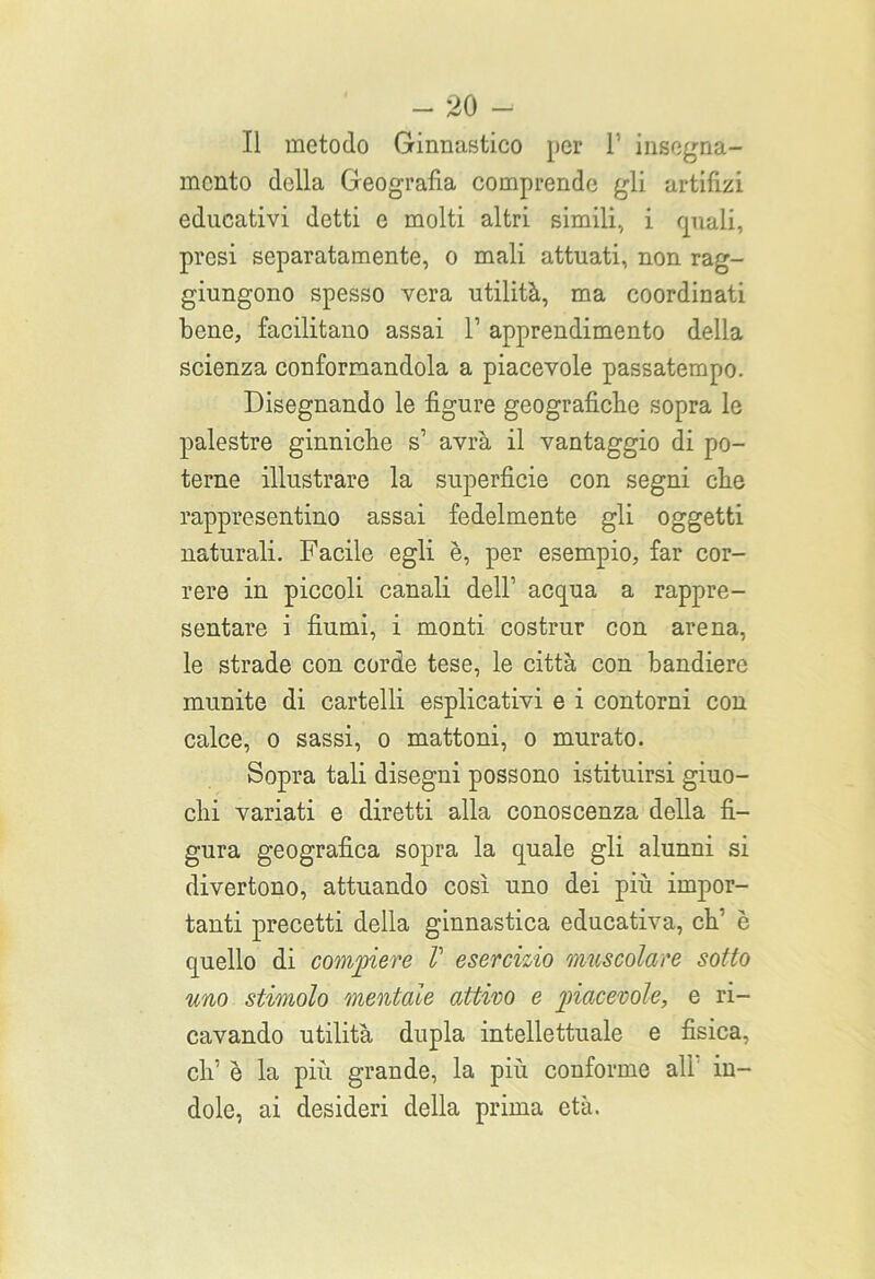 -so- li metodo Ginnastico per 1’ insegna- mento della Geografìa comprende gli artifizi educativi detti e molti altri simili, i quali, presi separatamente, o mali attuati, non rag- giungono spesso vera utilità, ma coordinati bene, facilitano assai l1 apprendimento della scienza conformandola a piacevole passatempo. Disegnando le figure geografiche sopra le palestre ginniche s1 avrà il vantaggio di po- terne illustrare la superfìcie con segni che rappresentino assai fedelmente gli oggetti naturali. Facile egli è, per esempio, far cor- rere in piccoli canali dell1 acqua a rappre- sentare i fiumi, i monti costrur con arena, le strade con corde tese, le città con bandiere munite di cartelli esplicativi e i contorni con calce, o sassi, o mattoni, o murato. Sopra tali disegni possono istituirsi giuo- chi variati e diretti alla conoscenza della fi- gura geografica sopra la quale gli alunni si divertono, attuando così uno dei più impor- tanti precetti della ginnastica educativa, eh1 è quello di compiere V esercizio muscolare sotto uno stimolo mentale attivo e piacevole, e ri- cavando utilità dupla intellettuale e fisica, eh1 è la più grande, la più conforme all in- dole, ai desideri della prima età.