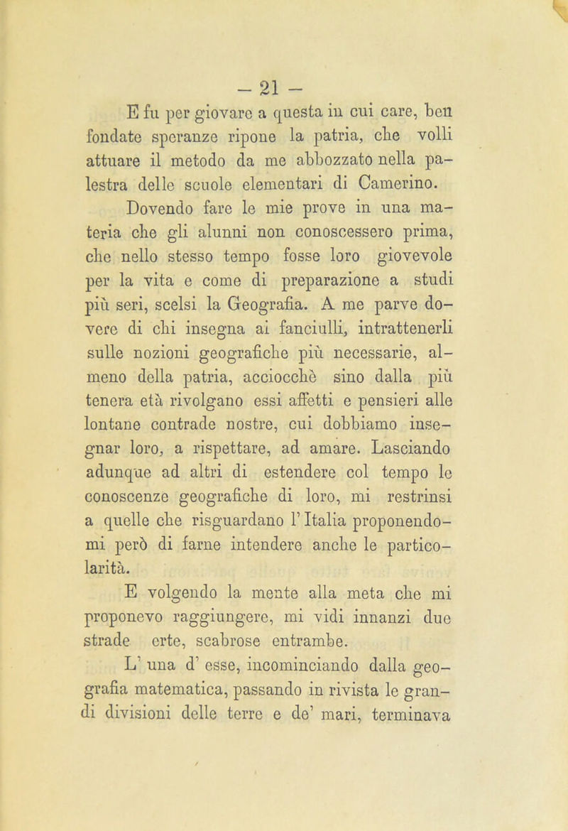 _ 91 _ J. E fu per giovare a questa in cui care, ben fondate speranze ripone la patria, clie volli attuare il metodo da me abbozzato nella pa- lestra delle scuole elementari di Camerino. Dovendo fare le mie prove in una ma- teria che gli alunni non conoscessero prima, che nello stesso tempo fosse loro giovevole per la vita e come di preparazione a studi più seri, scelsi la Geografìa. A me parve do- vere di chi insegna ai fanciulli, intrattenerli sulle nozioni geografiche più necessarie, al- meno della patria, acciocché sino dalla più tenera età rivolgano essi afletti e pensieri alle lontane contrade nostre, cui dobbiamo inse- gnar loro, a rispettare, ad amare. Lasciando adunque ad altri di estendere col tempo le conoscenze geografiche di loro, mi restrinsi a quelle che risguardano V Italia proponendo- mi però di farne intendere anche le partico- larità. E volgendo la mente alla meta che mi proponevo raggiungere, mi vidi innanzi due strade erte, scabrose entrambe. L’ una d1 esse, incominciando dalla geo- grafia matematica, passando in rivista le gran- di divisioni delle terre e de1 mari, terminava