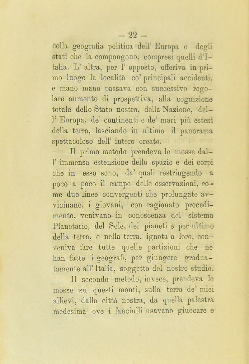 colla geografia politica dell Europa e degli stati clic la compongono, compresi quelli d'I- talia. L’ altra, per V opposto, offeriva in pri- mo luogo la località co’ principali accidenti, e mano mano passava con successivo rego- lare aumento di prospettiva, alla cognizione totale dello Stato nostro, della Nazione, del— r Europa, de' continenti e de-' mari più estesi della terra, lasciando in ultimo il panorama spettacoloso dell’ intero creato. Il primo metodo prendeva le mosse dal- T immensa estensione dello spazio e dei corpi die in esso sono, da’ quali restringendo a poco a poco il campo delle osservazioni, co- me due linee convergenti die prolungate av- vicinano, i giovani, con ragionato procedi- mento, venivano in conoscenza del sistema Planetario, del Sole, dei pianeti e per ultimo della terra, e nella terra, ignota a loro, con- veniva fare tutte quelle partizioni che ne han fatte i geografi, per giungere gradua- tamente all’ Italia, soggetto del nostro studio. Il secondo metodo, invece, prendeva le mosse su questi monti, sulla terra de’ miei allievi, dalla città nostra, da quella palestra medesima ove i fanciulli usavano giuocare c