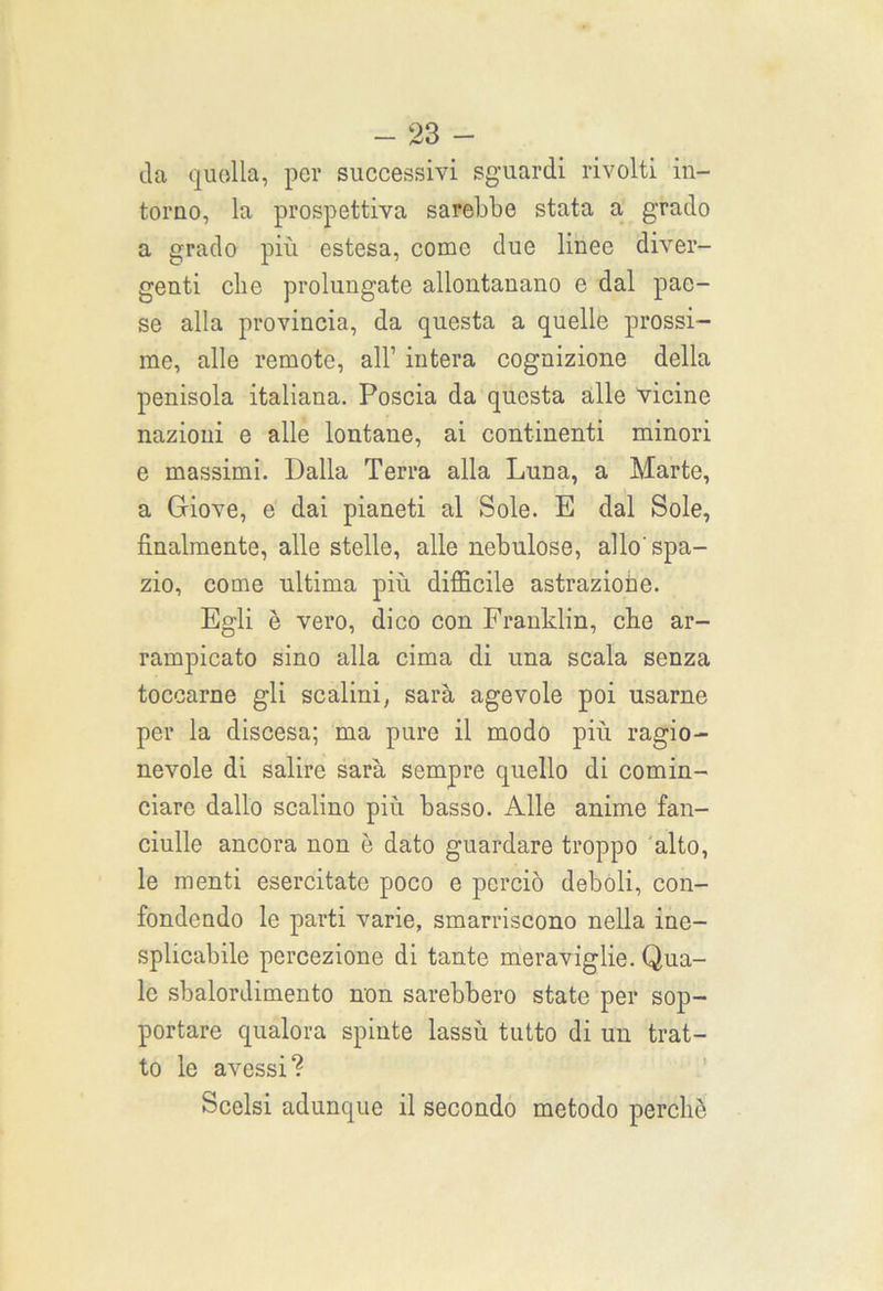 da quella, per successivi sguardi rivolti in- torno, la prospettiva sarebbe stata a grado a grado più estesa, come due linee diver- genti che prolungate allontanano e dal pae- se alla provincia, da questa a quelle prossi- me, alle remote, all’ intera cognizione della penisola italiana. Poscia da questa alle vicine nazioni e alle lontane, ai continenti minori e massimi. Dalla Terra alla Luna, a Marte, a Giove, e dai pianeti al Sole. E dal Sole, finalmente, alle stelle, alle nebulose, allo'spa- zio, come ultima più difficile astrazione. Egli è vero, dico con Franklin, cke ar- rampicato sino alla cima di una scala senza toccarne gli scalini, sarà agevole poi usarne per la discesa; ma pure il modo più ragio- nevole di salire sarà sempre quello di comin- ciare dallo scalino più basso. Alle anime fan- ciulle ancora non è dato guardare troppo alto, le menti esercitate poco e perciò deboli, con- fondendo le parti varie, smarriscono nella ine- splicabile percezione di tante meraviglie. Qua- le sbalordimento non sarebbero state per sop- portare qualora spinte lassù tutto di un trat- to le avessi? Scelsi adunque il secondo metodo perchè