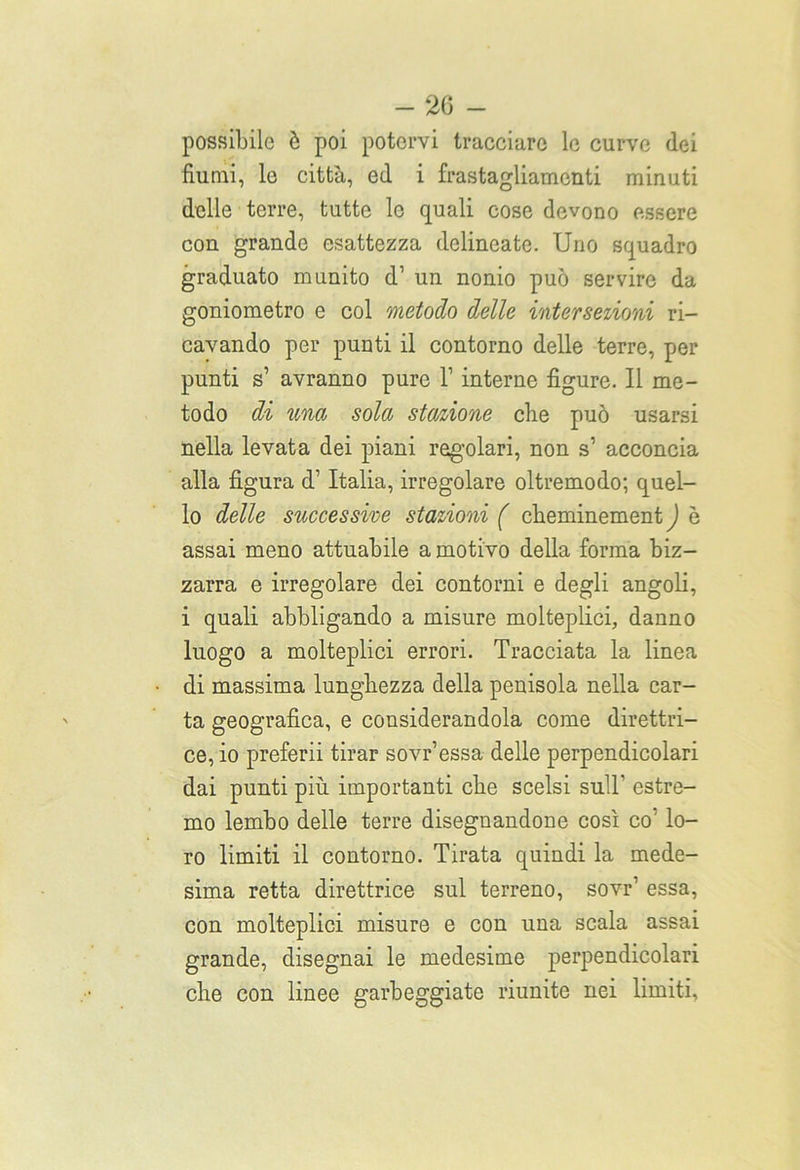possibile ò poi potervi tracciare le curve dei fiumi, le città, ed i frastagliamenti minuti delle terre, tutte le quali cose devono essere con grande esattezza delineate. Uno squadro graduato munito d1 un nonio può servire da goniometro e col metodo delle intersezioni ri- cavando per punti il contorno delle terre, per punti s’ avranno pure V interne figure. Il me- todo di una sola stazione die può usarsi nella levata dei piani regolari, non s’ acconcia alla figura d’ Italia, irregolare oltremodo; quel- lo delle successive stazioni ( ebeminement ) è assai meno attuabile a motivo della forma biz- zarra e irregolare dei contorni e degli angoli, i quali abbligando a misure molteplici, danno luogo a molteplici errori. Tracciata la linea di massima lunghezza della penisola nella car- ta geografica, e considerandola come direttri- ce, io preferii tirar sovr’essa delle perpendicolari dai punti più importanti che scelsi sull' estre- mo lembo delle terre disegnandone così co’ lo- ro limiti il contorno. Tirata quindi la mede- sima retta direttrice sul terreno, sovr’ essa, con molteplici misure e con una scala assai grande, disegnai le medesime perpendicolari che con linee galleggiate riunite nei limiti.