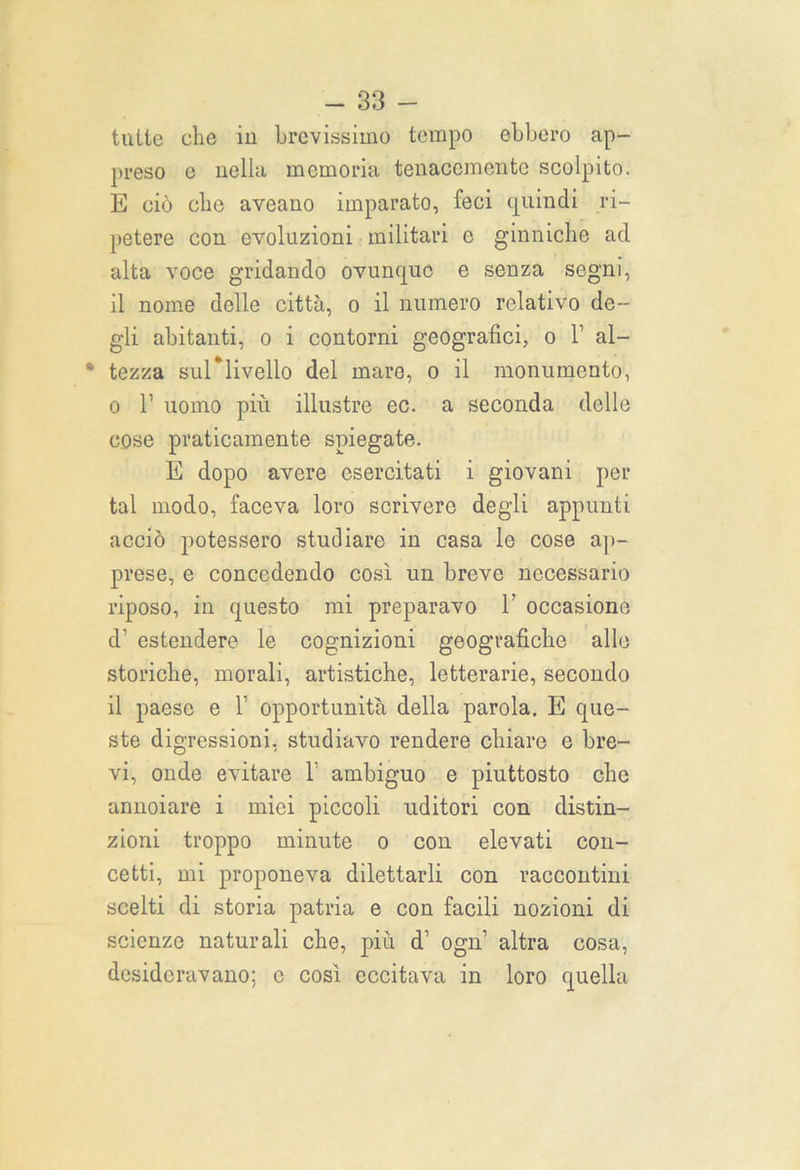 tutte che in brevissimo tempo ebbero ap- preso e nella memoria tenacemente scolpito. E ciò clic aveano imparato, feci quindi ri- petere con evoluzioni militari o ginniche ad alta voce gridando ovunque e senza segni, il nome delle città, o il numero relativo de- gli abitanti, o i contorni geografici, o 1’ al- * tezza sul*livello del mare, o il monumento, o 1’ uomo più illustre ec. a seconda delle cose praticamente spiegate. E dopo avere esercitati i giovani per tal modo, faceva loro scrivere degli appunti acciò potessero studiare in casa le cose ap- prese, e concedendo così un breve necessario riposo, in questo mi preparavo 1’ occasione d’ estendere le cognizioni geografiche alle storiche, morali, artistiche, letterarie, secondo il paese e 1’ opportunità della parola. E que- ste digressioni, studiavo rendere chiare e bre- vi, onde evitare 1’ ambiguo e piuttosto che annoiare i miei piccoli uditori con distin- zioni troppo minute o con elevati con- cetti, mi proponeva dilettarli con raccontini scelti di storia patria e con facili nozioni di scienze naturali che, più d1 ogn’ altra cosa, desideravano; c così eccitava in loro quella