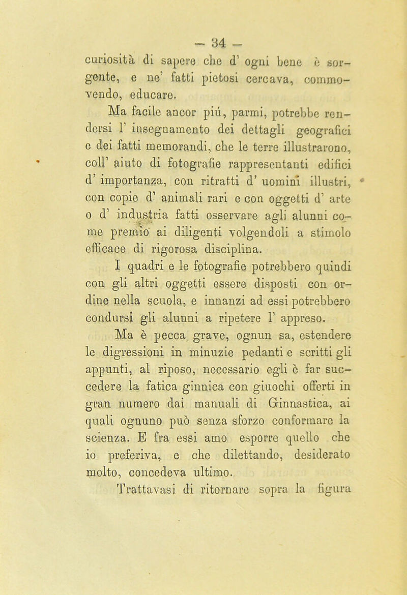 curiosità di sapere che d’ ogni bene è sor- gente, e ne1 fatti pietosi cercava, commo- vendo, educare. Ma facile ancor piu, panni, potrebbe ren- dersi l1 insegnamento dei dettagli geografici e dei fatti memorandi, che le terre illustrarono, coll’ aiuto di fotografie rappresentanti edifici d’ importanza, con ritratti d’ uomini illustri, con copie d1 animali rari e con oggetti d arte o d’ industria fatti osservare agli alunni co- me premio ai diligenti volgendoli a stimolo efficace di rigorosa disciplina. I quadri e le fotografie potrebbero quindi con gli altri oggetti essere disposti con or- dine nella scuola, e innanzi ad essi potrebbero condursi gli alunni a ripetere l appreso. Ma è pecca grave, ognun sa, estendere le digressioni in minuzie pedanti e scritti gli appunti, al riposo, necessario egli è far suc- cedere la fatica ginnica con giuochi offerti in gran numero dai manuali di Ginnastica, ai quali ognuno può senza sforzo conformare la scienza. E fra essi amo esporre quello che io preferiva, e che dilettando, desiderato molto, concedeva ultimo. Trattavasi di ritornare sopra la figura