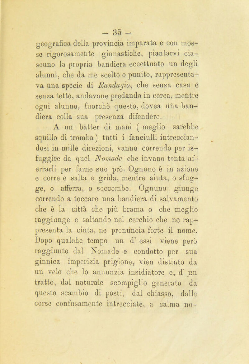 geografica della provincia imparata e con mos- so rigorosamente ginnastiche, piantarvi cia- scuno la propria bandiera eccettuato un degli alunni, che da me scelto o punito, rappresenta- va una specie di Randagio, che senza casa c senza tetto, andavane predando in cerca, mentre ogni alunno, fuorché questo, dovea una ban- diera colla sua presenza difendere. A un batter di mani ( meglio sarebbe squillo di tromba ) tutti i fanciulli intreccian- dosi in mille direzioni, vanno correndo per is- fuggire da quel Nomade che invano tenta af- errarli per farne suo prò. Ognuno è in aziono e corre e salta e grida, mentre aiuta, o sfug- ge, o afferra, o soccombe. Ognuno giungo correndo a toccare una bandiera di salvamento che è la città che più brama o che meglio raggiunge c saltando nel cerchio che nc rap- presenta la cinta, ne pronuncia forte il nome. Dopo qualche tempo un d’ essi viene però raggiunto dal Nomade e condotto per sua ginnica imperizia prigione, vien distinto da un velo che lo annunzia insidiatore e, d’ un tratto, dal naturale scompiglio generato da questo scambio di posti, dal chiasso, dalle corse confusamente intrecciate, a calma no-