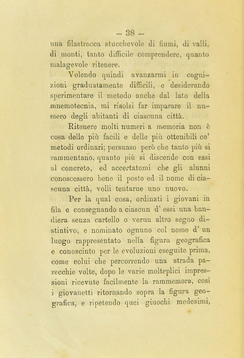 uuà filastrocca stucchevole di fiumi, di valli, di monti, tanto difficile comprendere, quanto malagevole ritenere. Volendo quindi avanzarmi in cogni- zioni graduatamente difficili, e desiderando sperimentare il metodo anche dal lato della mnemotecnia, mi risolsi far imparare il nu- mero degli aiaitanti di ciascuna città. Ritenere molti numeri a memoria non è cosa delle più facili e delle più ottenibili co1 metodi ordinari; persuaso però che tanto più si rammentano, quanto più si discende con essi al concreto, ed accertatomi che gli alunni conoscessero bene il posto ed il nome di cia- scuna città, volli tentarne uno nuovo. Per la qual cosa, ordinati i giovani in fila e consegnando a ciascun d’ essi una ban- diera senza cartello o verun altro segno di- stintivo, e nominato ognuno col nome d’ un luogo rappresentato nella figura geografica e conosciuto per le evoluzioni eseguite prima, come colui che percorrendo una strada pa- recchie volte, dopo le varie molteplici impres- sioni ricevute facilmente la rammemora, così i giovanetti ritornando sopra la figura geo- grafica, e ripetendo quei giuochi medesimi,