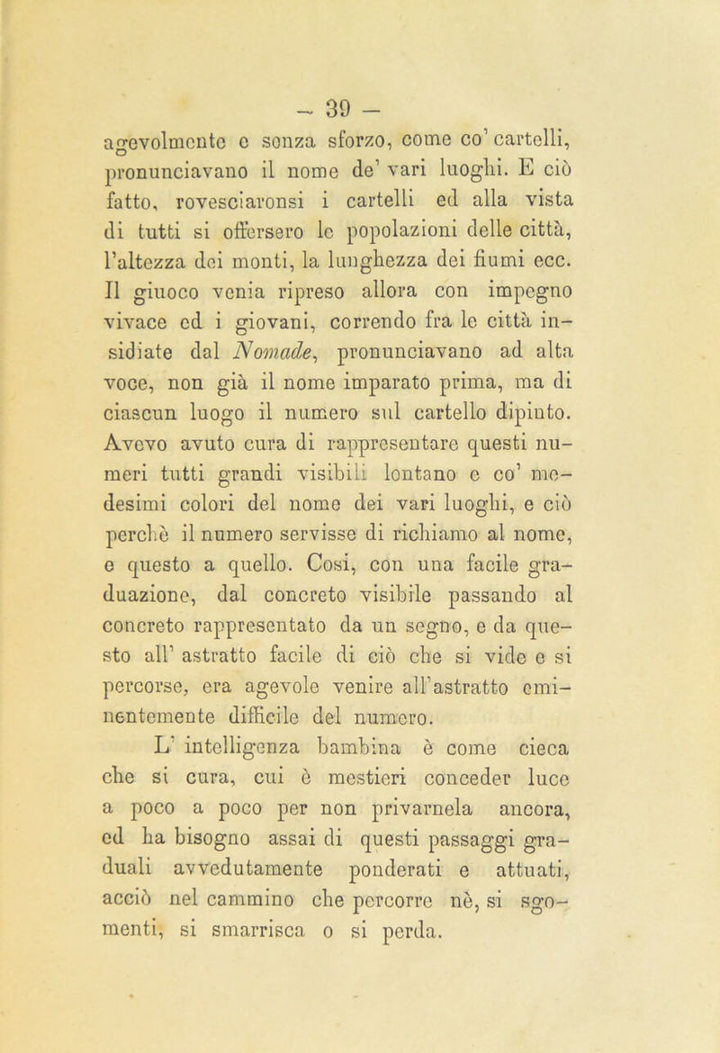 agevolmente e sonza sforzo, come co’ cartelli, pronunciavano il nome de1 vari luoghi. E ciò fatto, rovesciaronsi i cartelli ed alla vista di tutti si offersero le popolazioni delle città, l’altezza dei monti, la lunghezza dei fiumi ecc. Il giuoco venia ripreso allora con impegno vivace ed i giovani, correndo fra le città in- sidiate dal Nomade, pronunciavano ad alta voce, non già il nome imparato prima, ma di ciascun luogo il numero sul cartello dipinto. Avevo avuto cura di rappresentare questi nu- meri tutti grandi visibili lontano e co’ me- desimi colori del nome dei vari luoghi, e ciò perchè il numero servisse di richiamo al nome, e questo a quello. Cosi, con una facile gra- duazione, dal concreto visibile passando al concreto rappresentato da un segno, e da que- sto all’ astratto facile di ciò che si vide e si percorse, era agevole venire all’astratto emi- nentemente difficile del numero. L intelligenza bambina è come cieca che si cura, cui è mestieri conceder luce a poco a poco per non privamela ancora, ed ha bisogno assai di questi passaggi gra- duali avvedutamente ponderati e attuati, acciò nel cammino che percorre nè, si sgo- menti, si smarrisca o si perda.
