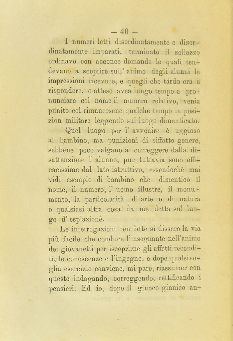 I numeri letti disordinatamente c disor- dinatamente imparati, terminato il sollazzo ordinavo con acconce domande le quali ten- devano a scoprire sull1 animo degli alunni le impressioni ricevute, e quegli che tardo era a rispondere, o atteso avea lungo tempo a pro- nunciare col nome il numero relativo, venia punito col rimanersene qualche tempo in posi- zion militare leggendo sul luogo dimenticato. Quel luogo per 1’ avvenire è uggioso al bambino, ma punizioni di siffatto genere, sebbene poco valgano a correggere dalla di- sattenzione 1’ alunno, pur tuttavia sono effi- cacissime dal lato istruttivo, essendoché mai vidi esempio di bambino che dimenticò il nome, il numero, 1’ uomo illustre, il monu- mento, la particolarità d arte o di natura o qualsiasi altra cosa da me detta sul luo- go d1 espiazione. Le interrogazioni ben fatte si dissero la via più facile che conduce V insegnante nell animo dei giovanetti per iscoprirne gli affetti recondi- ti, le conoscenze e l’ingegno, e dopo qualsivo- glia esercizio conviene, mi pare, riassumer con queste indagando, correggendo, rettificando i pensieri. Ed io, dopo il giuoco ginnico an-