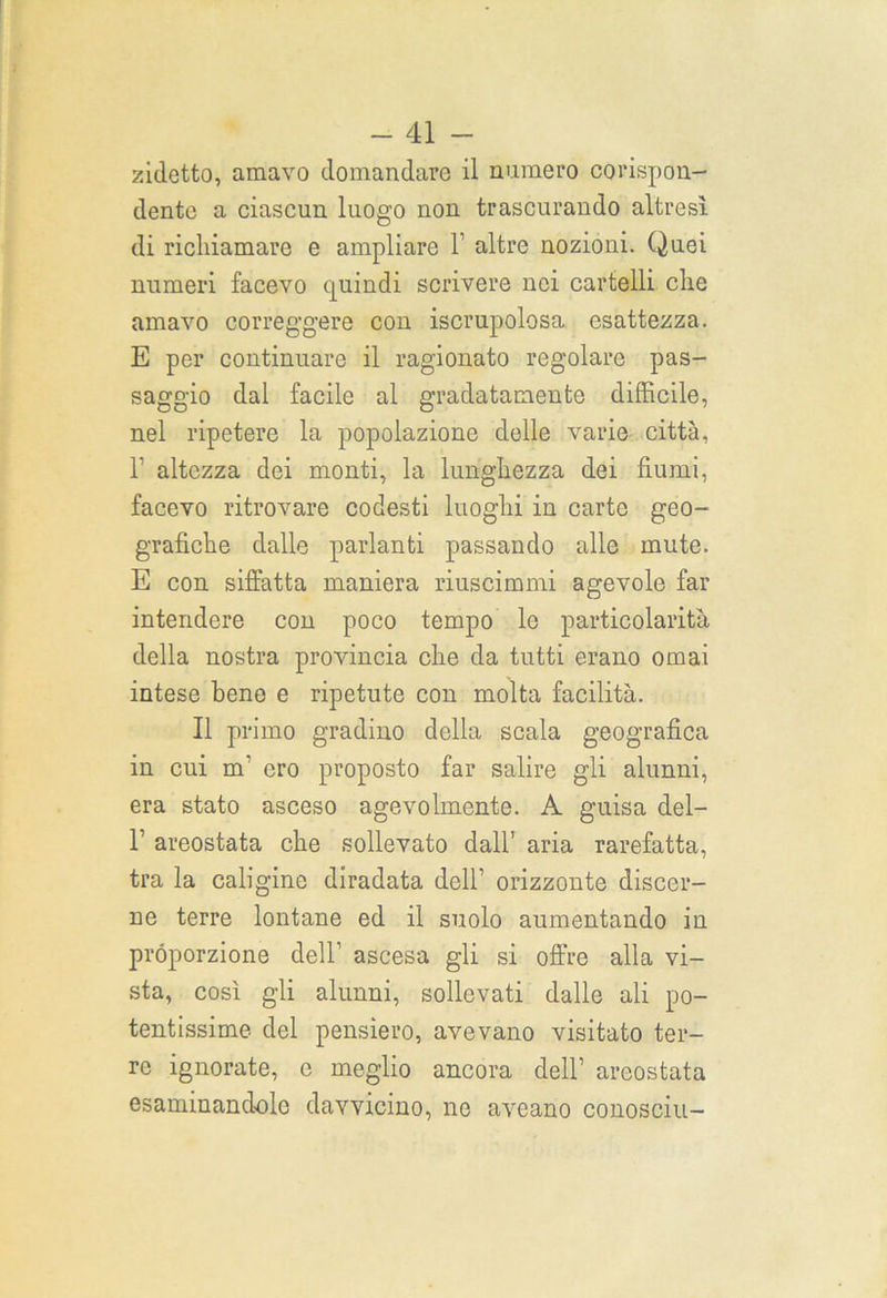 zidetto, amavo domandare il numero corispon- dente a ciascun luogo non trascurando altresì di richiamare e ampliare 1 altre nozioni. Quei numeri facevo quindi scrivere nei cartelli che amavo correggere con iscrupolosa esattezza. E per continuare il ragionato regolare pas- saggio dal facile al gradatamente difficile, nel ripetere la popolazione delle varie città, 1 altezza dei monti, la lunghezza dei fiumi, facevo ritrovare codesti luoghi in carte geo- grafiche dalle parlanti passando alle mute. E con siffatta maniera riuscimmi agevole far intendere con poco tempo lo particolarità della nostra provincia che da tutti erano ornai intese bene e ripetute con molta facilità. Il primo gradino della scala geografica in cui m’ ero proposto far salire gli alunni, era stato asceso agevolmente. A guisa dei- fi areostata che sollevato dall’ aria rarefatta, tra la caligine diradata dell’ orizzonte discer- ne terre lontane ed il suolo aumentando in proporzione dell1 ascesa gli si offre alla vi- sta, così gli alunni, sollevati dalle ali po- tentissime del pensiero, avevano visitato ter- re ignorate, e meglio ancora dell’ areostata esaminandolo davvicino, ne aveano conoscili-