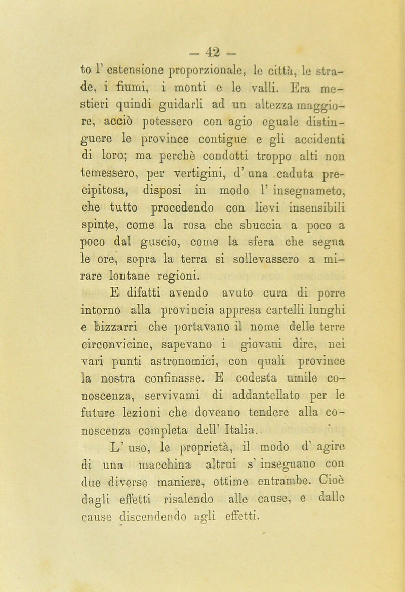 to T estensione proporzionale, le città, le stra- de, i fiumi, i monti e le valli. Era me- stieri quindi guidarli ad un altezza maggio- re, acciò potessero con agio eguale distin- guere le province contigue e gli accidenti di loro; ma perché condotti troppo alti non temessero, per vertigini, d’una caduta pre- cipitosa, disposi ili modo l1 insegnameto, che tutto procedendo con lievi insensibili spinte, come la rosa che sbuccia a poco a poco dal guscio, come la sfera che segna le ore, sopra la terra si sollevassero a mi- rare lontane regioni. E difatti avendo avuto cura di porre intorno alla provincia appresa cartelli lunghi e bizzarri che portavano il nome delle terre circonvicine, sapevano i giovani dire, nei vari punti astronomici, con quali province la nostra confinasse. E codesta umile co- noscenza, servivami di addantellato per le future lezioni che doveano tendere alla co- noscenza completa dell’ Italia. L’ uso, le proprietà, il modo d agire di una macchina altrui s’ insegnano con due diverse maniere, ottime entrambe. Cioè dagli effetti risalendo alle cause, e dallo cause discendendo agli effetti.