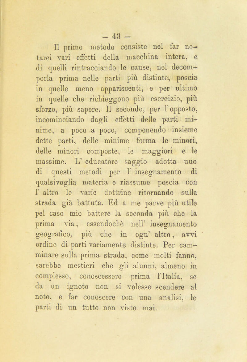 Il primo metodo consiste nel far no- tarci vari effetti della macchina intera, e di quelli rintracciando le cause, nel decom- porla prima nelle parti più distinte, poscia in quelle meno appariscenti, e per ultimo in quelle che richieggono più esercizio, più sforzo, più sapere. 11 secondo, per l’opposto, incominciando dagli effetti delle parti mi- nime, a poco a poco, componendo insieme dette parti, delle minime forma le minori, delle minori composte, le maggiori e le massime. L’ educatore saggio adotta uuo di questi metodi per 1’ insegnamento di qualsivoglia materia e riassume poscia con T altro le varie dottrine ritornando sulla strada già battuta. Ed a me parve più utile pel caso mio battere la seconda più che la prima via, essendoché nell’ insegnamento geografico, più che in ogn1 altro, avvi ordine di parti variamente distinte. Per cam- minare sulla prima strada, come molti fanno, sarebbe mestieri che gli alunni, almeno in complesso, conoscessero prima l’Italia, se da un ignoto non si volesse scendere al noto, e far conoscere con una analisi, le parti di un tutto non visto mai.