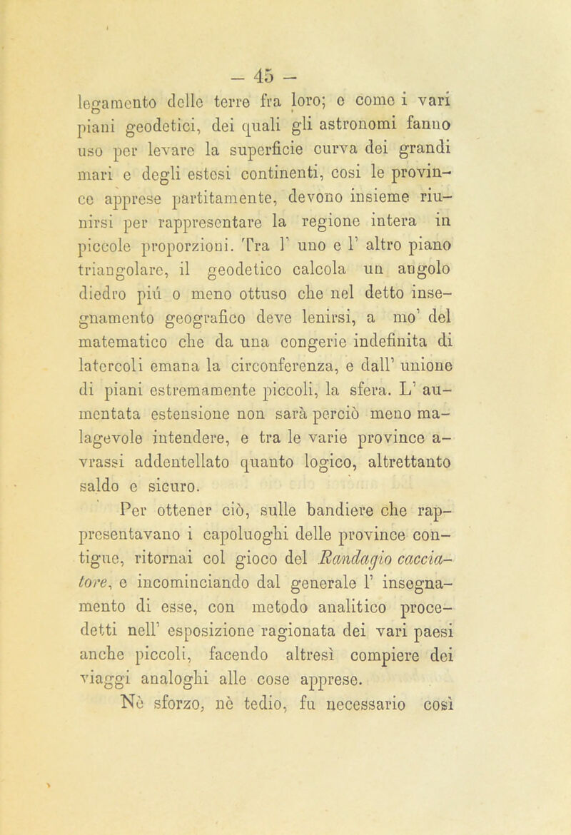 legamento dello terre fra loro; c come i vari piani geodetici, dei quali gli astronomi fanno uso per levare la superficie curva dei grandi mari e degli estesi continenti, cosi le provin- ce apprese paratamente, devono insieme riu- nirsi per rappresentare la regione intera in piccole proporzioni. Tra Y uno e 1’ altro piano triangolare, il geodetico calcola un angolo diedro piu o meno ottuso die nel detto inse- gnamento geografico deve lenirsi, a mo1 del matematico die da una congerie indefinita di latcrcoli emana la circonferenza, e dall1 unione di piani estremamente piccoli, la sfera. L1 au- mentata estensione non sarà perciò meno ma- lagevole intendere, e tra le varie province a- vrassi addentellato quanto logico, altrettanto saldo e sicuro. Per ottener ciò, sulle bandiere che rap- presentavano i capoluoghi delle province con- tigue, ritornai col gioco del Randagio caccia- tore, e incominciando dal generale 1’ insegna- mento di esse, con metodo analitico proce- detti nell1 esposizione ragionata dei vari paesi anche piccoli, facendo altresì compiere dei viaggi analoghi alle cose apprese. Nò sforzo, nè tedio, fu necessario così