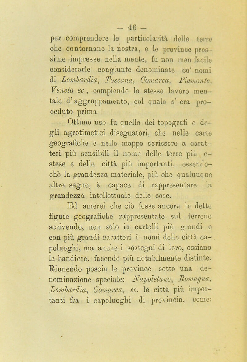 per comprendere le particolarità delle terre* che contornano la nostra, c le province pros- sime impresse nella mente, fu non men facile considerarle congiunte denominato co’ nomi di Lombardia, Toscana, Oomarca, Piemonte, Veneto ec , compiendo lo stesso lavoro men- tale d’ aggruppamento, col quale s1 era pro- ceduto prima. Ottimo uso fu quello dei topografi e de- gli agrotimetici disegnatori, che nelle carte geografiche e nelle mappe scrissero a carat- teri più sensibili il nome delle terre più e- stese e delle città più importanti, essendo- ché la grandezza materiale, più che qualunque altre segno, è capace di rappresentare la grandezza intellettuale delle cose. Ed amerei che ciò fosse ancora in dette figure geografiche rappresentate sul terreno scrivendo, non solo in cartelli più grandi e con più grandi caratteri i nomi delle città ca- poluoghi, ma anche i sostegni di loro, ossiano le bandiere, facendo più notabilmente distinte. Riunendo poscia le province sotto una de- nominazione speciale: Napoletano, Romagna, Lombardia, Oomarca, ec. le città più impor- tanti fra i capoluoghi di provincia, come: