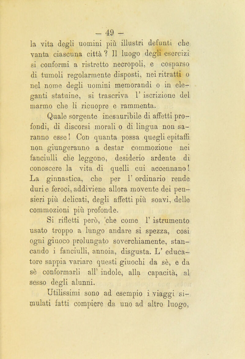 la vita degli uomini più illustri defunti clic vanta ciascuna città ? J1 luogo degli esercizi si conformi a ristretto necropoli, e cosparso di tumoli regolarmente disposti, nei ritratti o nel nome degli uomini memorandi o in ele- ganti statuine, si trascriva 1’ iscrizione del marmo die li ricuopre e rammenta. Quale sorgente inesauribile di affetti pro- fondi, di discorsi morali o di lingua non sa- ranno esse ! Con quanta possa quegli epitaffi non giungeranno a destar commozione nei fanciulli che leggono, desiderio ardente di conoscere la vita di quelli cui accennano ! La ginnastica, che per 1’ ordinario rende duri e feroci, addiviene allora movente dei pen- sieri più delicati, degli affetti più soavi, delle commozioni più profonde. Si rifletti però, 'che come 1’ istrumento usato troppo a lungo andare si spezza, cosi ogni giuoco prolungato soverchiamente, stan- cando i fanciulli, annoia, disgusta. L’ educa- tore sappia variare questi giuochi da sè, e da sè conformarli all’ indole, alla capacità, al sesso degli alunni. Utilissimi sono ad esempio i viaggi si- mulati fatti compiere da uno ad altro luogo,