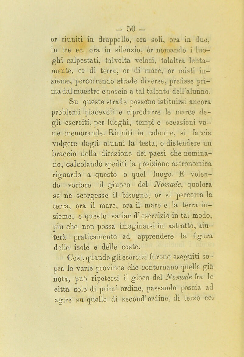 or riuniti in drappello, ora Boli, ora in due, in tre ec. ora in silenzio, or nomando i luo- ghi calpestati, talvolta veloci, talaltra lenta- mente, or di terra, or di mare, or misti in- sieme, percorrendo strade diverse, prefisse pri- ma dal maestro e poscia a tal talento dell’alunno. Su queste strade possono istituirsi ancora problemi piacevoli e riprodurre le marce de- gli eserciti, per luoghi, tempi e occasioni va- rie memorande. Riuniti in colonne, si faccia volgere dagli alunni la testa, o distendere un braccio nella direzione dei paesi che nomina- no, calcolando spediti la posizione astronomica riguardo a questo o quel luogo. E volen- do variare il giuoco del Nomade, qualora se ne scorgesse il bisogno, or si percorra la terra, ora il mare, ora il mare e la terra in- sieme, e questo variar d’esercizio in tal modo, più che non possa imaginarsi in astratto, aiu- terà praticamente ad apprendere la figura delle isole e delle coste. Così, quando gli esercizi furono eseguiti so- pra le varie province che contornano quella già nota, può ripetersi il gioco del Nomade fra le città sole di prim1 ordine, passando poscia ad agire su quelle di second'ordine, di terzo ec.'