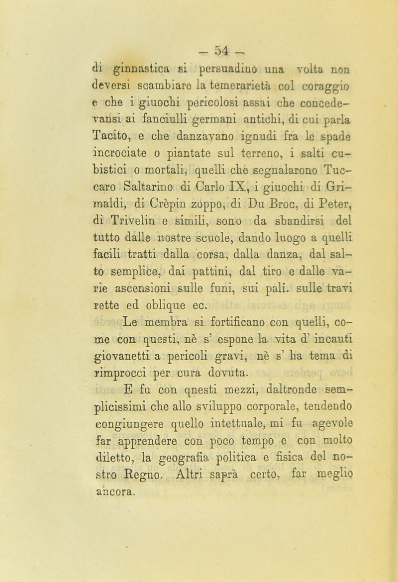 di ginnastica si persuadine» una volta non deversi scambiare la temerarietà col coraggio e che i giuochi pericolosi assai che coneede- vansi ai fanciulli germani antichi, di cui parla Tacito, e che danzavano ignudi fra le spade incrociate o piantate sul terreno, i salti cu- bistici o mortali, quelli che segnalarono Tuc- earo Saltarino di Carlo IX, i giuochi di Gri- maldi, di Crèpin zoppo, di Du Eroe, di Peter, di Trivelin e simili, sono da sbandirsi del tutto dalle nostre scuole, dando luogo a quelli facili tratti dalla corsa, dalla danza, dal sal- to semplice, dai pattini, dal tiro e dalle va- rie ascensioni sulle funi, sui pali, sulle travi rette ed oblique ec. Le membra si fortificano con quelli, co- me con questi, nè s' espone la vita d1 incauti giovanetti a pericoli gravi, nè s’ ha tema di rimprocci per cura dovuta. E fu con qnesti mezzi, daltronde sem- plicissimi che allo sviluppo corporale, tendendo eongiungere quello intettuale, mi fu agevole far apprendere con poco tempo e con molto diletto, la geografia politica e fisica del no- stro Regno. Altri saprà certo, far meglio ancora.