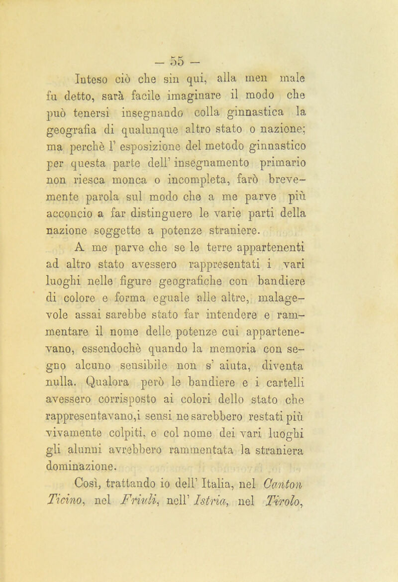 — 00 — Inteso ciò cbe sin qui, alla men male fu detto, sarà facile imaginare il modo che può tenersi insegnando colla ginnastica la geografia di qualunque altro stato o nazione; ma perchè 1’ esposizione del metodo ginnastico per questa parte dell’ insegnamento primario non riesca monca o incompleta, farò breve- mente parola sul modo che a me parve più acconcio a far distinguere le varie parti della nazione soggette a potenze straniere. A me parve che se le terre appartenenti ad altro stato avessero rappresentati i vari luoghi nelle figure geografiche con bandiere di colore e forma eguale alle altre, malage- vole assai sarebbe stato far intendere e ram- mentare il nome delle potenze cui appartene- vano, essendoché quando la memoria con se- gno alcuno sensibile non s’ aiuta, diventa nulla. Qualora però le bandiere e i cartelli avessero corrisposto ai colori dello stato che rappresentavano,i sensi ne sarebbero restati più vivamente colpiti, o col nome dei vari luoghi gli alunni avrebbero rammentata la straniera dominazione. Così, trattando io dell’ Italia, nel Cantori Ticino, nel Frinii, nell’ Istria, nel Tiralo,