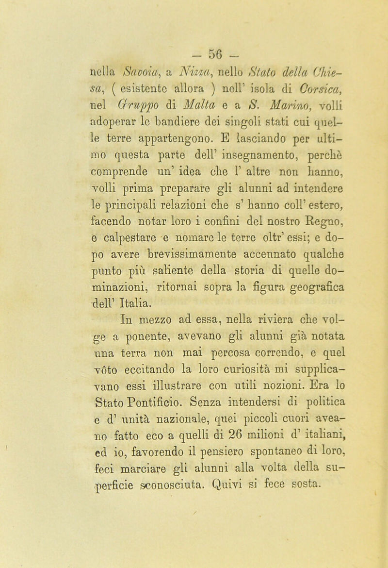 nella /Savoia, a Nizza, nello Slato della Chie- sa, ( esistente allora ) nell'' isola di Corsica, nel Gruppo di Malta e a S. Marino, volli adoperar le bandiere dei singoli stati cui quel- le terre appartengono. E lasciando per ulti- mo questa parte dell1 insegnamento, perché comprende un1 idea che 1’ altre non hanno, volli prima preparare gli alunni ad intendere le principali relazioni che s1 hanno coll1 estero, facendo notar loro i confini del nostro Regno, e calpestare e nomare le terre oltr1 essi; e do- po avere brevissimamente accennato qualche punto più saliente della storia di quelle do- minazioni, ritornai sopra la figura geografica dell1 Italia. In mezzo ad essa, nella riviera che vol- ge a ponente, avevano gli alunni già notata una terra non mai percosa correndo, e quel vóto eccitando la loro curiosità mi supplica- vano essi illustrare con utili nozioni. Era lo Stato Pontificio. Senza intendersi di politica e d1 unità nazionale, quei piccoli cuori avea- no fatto eco a quelli di 26 milioni d1 italiani, ed io, favorendo il pensiero spontaneo di loro, feci marciare gli alunni alla volta della su- perficie sconosciuta. Quivi si fece sosta.