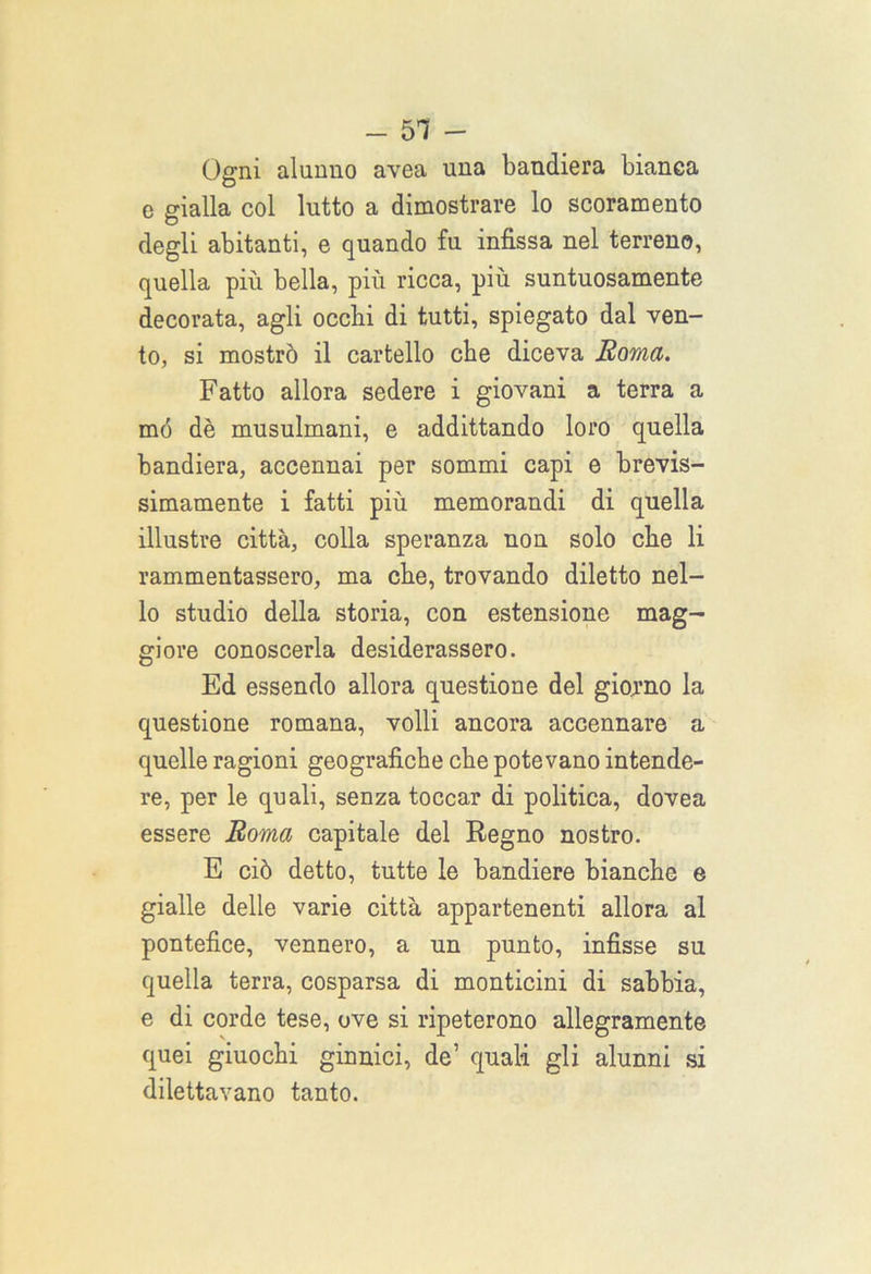- 51 - Ogni alunno avea una bandiera bianca e gialla col lutto a dimostrare lo scoramento degli abitanti, e quando fu infissa nel terreno, quella più bella, più ricca, più suntuosamente decorata, agli occhi di tutti, spiegato dal ven- to, si mostrò il cartello che diceva Roma. Fatto allora sedere i giovani a terra a mó dè musulmani, e addittando loro quella bandiera, accennai per sommi capi e brevis- simamente i fatti più memorandi di quella illustre città, colla speranza non solo che li rammentassero, ma che, trovando diletto nel- lo studio della storia, con estensione mag- giore conoscerla desiderassero. Ed essendo allora questione del giorno la questione romana, volli ancora accennare a quelle ragioni geografiche che potevano intende- re, per le quali, senza toccar di politica, dovea essere Roma capitale del Regno nostro. E ciò detto, tutte le bandiere bianche e gialle delle varie città appartenenti allora al pontefice, vennero, a un punto, infisse su quella terra, cosparsa di monticini di sabbia, e di corde tese, ove si ripeterono allegramente quei giuochi ginnici, de’ quali gli alunni si dilettavano tanto.