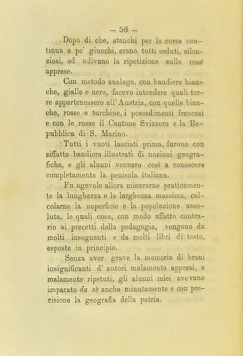 Dopo di clie, stanchi per la corsa con- tinua e po’ giuochi, erano tutti seduti, silen- ziosi, ed udivano la ripetizione sulle cose apprese. Con metodo analogo, con bandiere bian- che, gialle e nere, facevo intendere quali ter- re appartenessero all’Austria, con quelle bian- che, rosse e turchine, i possedimenti francesi e con le rosse il Cantone Svizzero e la Re- pubblica di S. Marino. 'Tutti i vuoti lasciati prima, furono con siffatte bandiere illustrati di nozioni geogra- fiche, e gli alunni vennero così a conoscere completamente la penisola italiana. Fu agevole allora misurarne praticamen- te la lunghezza e la larghezza massima, cal- colarne la superficie e la popolazione asso- luta, le quali cose, con modo affatto contra- rio ai precetti della pedagogia, vengono da molti insegnanti e da molti libri di testo, esposte in principio. Senza aver grave la memoria di brani insiguificanti d’ autori malamente appresi, e malamente ripetuti, gli alunni miei avevano imparato da se anche minutamente e con pre- cisione la geografia della patria.