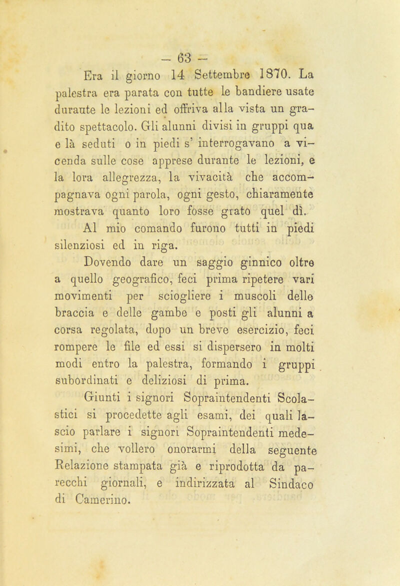 Era il giorno 14 Settembre 1870. La palestra era parata con tutte le bandiere usate durante le lezioni ed offriva alla vista un gra- dito spettacolo. Gli alunni divisi in gruppi qua e là seduti o in piedi s’ interrogavano a vi- cenda sulle cose apprese durante le lezioni, e la lora allegrezza, la vivacità che accom- pagnava ogni parola, ogni gesto, chiaramente mostrava quanto loro fosse grato quel dì. Al mio comando furono tutti in piedi silenziosi ed in riga. Dovendo dare un saggio ginnico oltre a quello geografico, feci prima ripetere vari movimenti per sciogliere i muscoli delle braccia e delle gambe e posti gli alunni a corsa regolata, dopo un breve esercizio, feci rompere le file ed essi si dispersero in molti modi entro la palestra, formando i gruppi subordinati e deliziosi di prima. Giunti i signori Sopraintendenti Scola- stici si procedette agli esami, dei quali la- scio parlare i signori Sopraintendenti mede- simi, che vollero onorarmi della seguente Relazione stampata già e riprodotta da pa- recchi giornali, e indirizzata al Sindaco di Camerino.