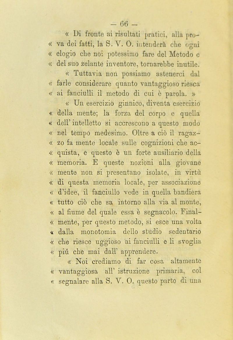 « Di fronte ai risultati pratici, alla pro- « va dei fatti, la S. V. 0. intenderà che ojjni « elogio che noi potessimo fare del Metodo c « del suo zelante inventore, tornarebbe inutile. « Tuttavia non possiamo astenerci dal « farle considerare quanto vantaggioso riesca « ai fanciulli il metodo di cui è parola. » « Un esercizio ginnico, diventa esercizio « della mente; la forza del corpo e quella « dell’ intelletto si accrescono a questo modo « nel tempo medesimo. Oltre a ciò il ragaz- « zo fa mente locale sulle cognizioni che ac- « quista, e questo è un forte ausiliario della « memoria. E queste nozioni alla giovane « mente non si presentano isolate, in virtù « di questa memoria locale, per associazione « d’idee, il fanciullo vede in quella bandiera « tutto ciò che sa intorno alla via al monte, « al fiume del quale essa è segnacolo. Final- « mente, per questo metodo, si esce una volta « dalla monotomia dello studio sedentario « che riesce uggioso ai fanciulli e li svoglia « pili che mai dall1 apprendere. « Noi crediamo di far cosa altamente « vantaggiosa all’ istruzione primaria, col « segnalare alla S. V. 0. questo parto di una