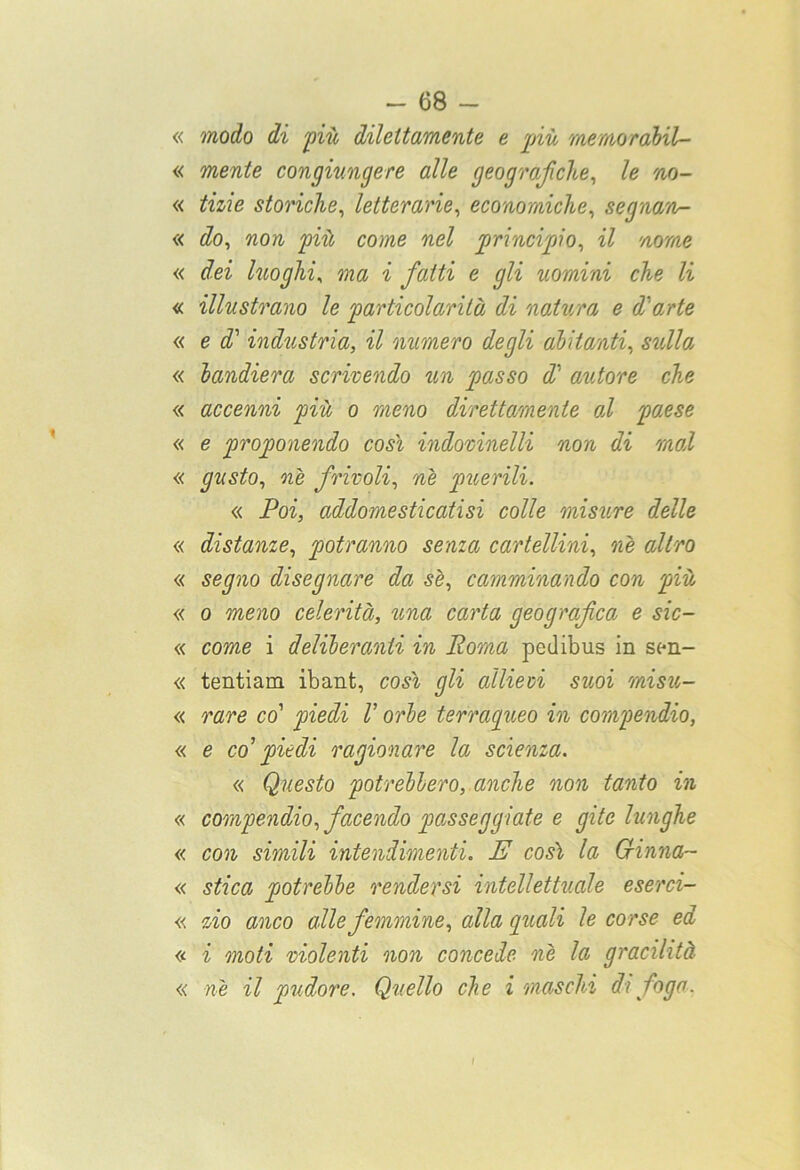 « modo di più dilettamente e più mentorabil- « mente congiungere alle geografiche, le no- « tizie storiche, letterarie, economiche, segnan- ti do, non come nel principio, IZ nome « ^el luoghi, ma i fatti e gli uomini che li « illustrano le particolarità di natura e d'arte « e «T industria, il numero degli abitanti, sn//a « bandiera scrivendo un passo d‘ autore che « accenni più o meno direttamente od paese « e proponendo cosi indovinelli non di mal « gusto, nè frivoli, nè puerili. « Poi, addomesticatisi colle misure delle « distanze, potranno senza cartellini, «è <z//no « se^no disegnare da sè, camminando con più « o meno celerità, una carta geografica e sic- « come i deliberanti in Poma pedibus in sen- « tentiam ibant, cosi gli allievi suoi misu- « rare co’ piedi V orbe terraqueo in compendio, « e co' piedi ragionare la scienza. « Questo potrebbero, anche non tanto in « compendio, facendo passeggiate e gite lunghe « con simili intendimenti. E così la Grinna~ « stica potrebbe rendersi intellettuale eserci- « zio anco alle femmine, alla quali le corse ed « i moti violenti non concede nè la gracilità « nè il pudore. Quello che i maschi di foga. ì