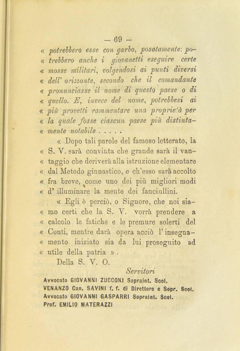 « potrebbero esse con garbo, posatamente: po- « irebbero anche i giovanetti eseguire certe « mosse militari, volgendosi ai punti diversi « dell' orizzonte, secondo che il comandante « pronunciasse il nome di questo paese o di « quello. E, invece del nome, potrebbesi ai « più provetti rammentare una proprietà per « la quale fosse ciascun paese più distinta- « mente notabile « Dopo tali parole del famoso letterato, la « S. Y. sarà convinta che grande sarà il van- « taggio che deriverà alla istruzione elementare « dal Metodo ginnastico, e ch’esso sarà accolto « fra breve, ^come uno dei più migliori modi « d’ illuminare la mente dei fanciullini. « Egli è perciò, o Signore, che noi sia- « mo certi che la S. Y. vorrà prendere a « calcolo le fatiche e le premure solerti del « Conti, mentre darà opera acciò l1 insegna- « mento iniziato sia da lui proseguito ad « utile della patria » . Della S. Y. 0. Servitori Avvocato GIOVANNI ZUCGONJ Sopraint. Scoi, VENANZO Can. SAVINI f. f. di Direttore e Sopr. Scoi. Avvocato GIOVANNI GASPARR! Sopraint, Scol. Prof. EMILIO MATERAZZI