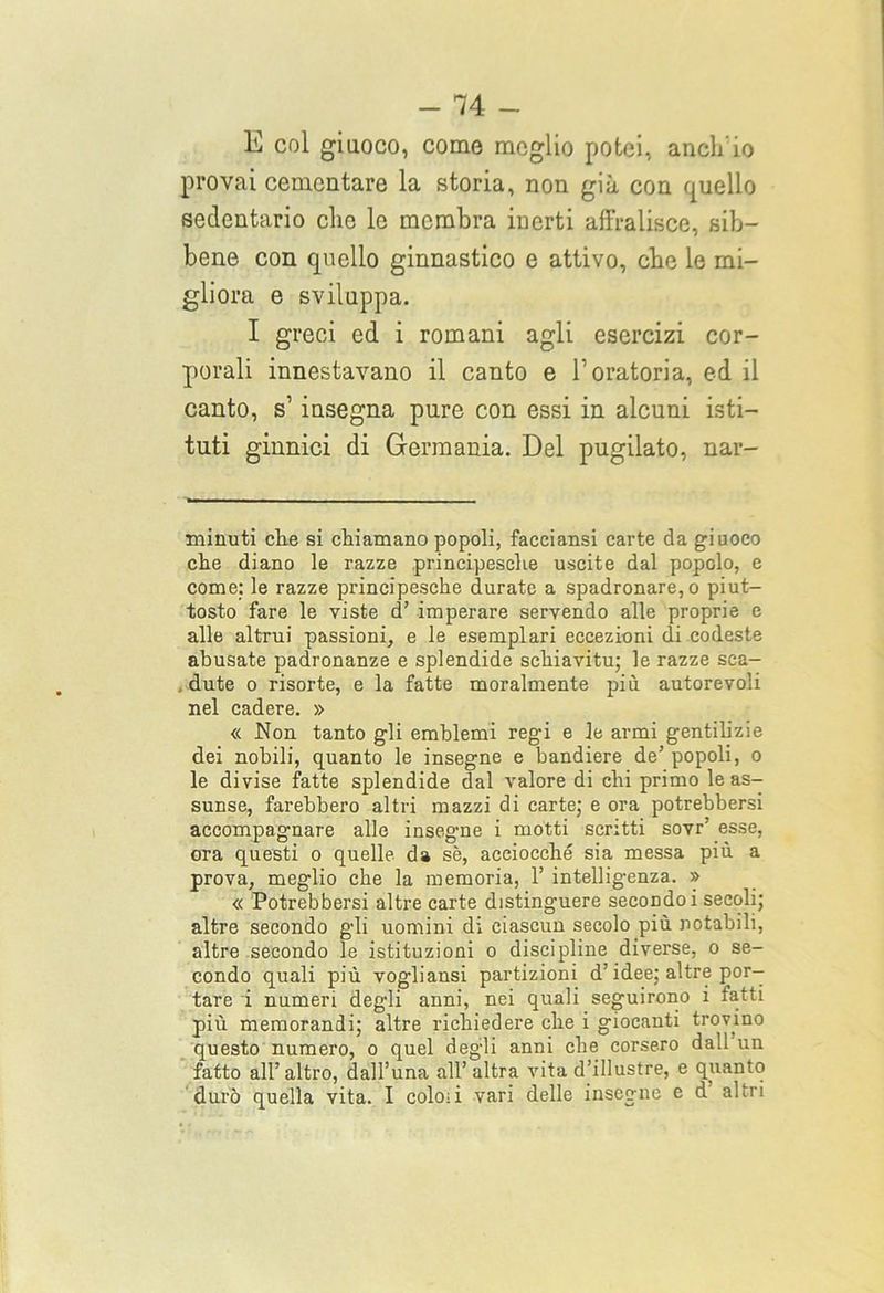 E col giuoco, come meglio potei, aneli io provai cementare la storia, non già con quello sedentario die le membra inerti affralisce, sib- bene con quello ginnastico e attivo, ebe le mi- gliora e sviluppa. I greci ed i romani agli esercizi cor- porali innestavano il canto e l’oratoria, ed il canto, s1 insegna pure con essi in alcuni isti- tuti ginnici di Germania. Del pugilato, nar- minuti clie si chiamano popoli, faeciansi carte da giuoco che diano le razze principesche uscite dal popolo, e come: le razze principesche durate a spadronare,o piut- tosto fare le viste d’ imperare servendo alle proprie e alle altrui passioni, e le esemplari eccezioni di codeste abusate padronanze e splendide schiavitù; le razze sca- , dute o risorte, e la fatte moralmente più autorevoli nel cadere. » « Non tanto gli emblemi regi e le armi gentilizie dei nobili, quanto le insegne e bandiere de’ popoli, o le divise fatte splendide dal valore di chi primo le as- sunse, farebbero altri mazzi di carte; e ora potrebbersi accompagnare alle insegare i motti scritti sovr’ esse, ora questi o quelle da sè, acciocché sia messa più a prova, meglio che la memoria, 1’ intelligenza. » « Potrebbersi altre carte distinguere secondo i secoli; altre secondo gli uomini di ciascun secolo più notabili, altre secondo le istituzioni o discipline diverse, o se- condo quali più vogliansi partizioni d’idee; altre por- tare i numeri degli anni, nei quali seguirono i fatti più memorandi; altre richiedere che i giocanti trovino questo numero, o quel degli anni che corsero dall un fatto all’altro, dall’una all’altra vita d’illustre, e quanto durò quella vita. I coloii vari delle insegne e d altri