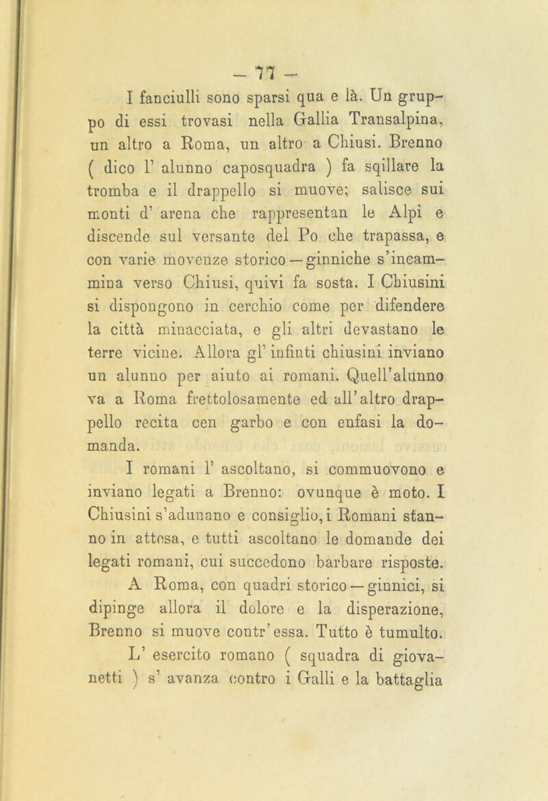 I fanciulli sono sparsi qua e là. Un grup- po di essi trovasi nella Gallia Transalpina, un altro a Roma, un altro a Chiusi. Brenno ( dico T alunno caposquadra ) fa sqillare la tromba e il drappello si muove; salisce sui monti d’ arena che rappresentan le Alpi e discende sul versante del Po che trapassa, e con varie movenze storico —ginniche s’incam- mina verso Chiusi, quivi fa sosta. I Chiusini si dispongono in cerchio come per difendere la città minacciata, e gli altri devastano le terre vicine. Allora gl' infinti chiusini inviano un alunno per aiuto ai romani. Quell’alunno va a Roma frettolosamente ed all’altro drap- pello recita cen garbo e con enfasi la do- manda. I romani 1’ ascoltano, si commuovono e inviano legati a Brenno: ovunque è moto. I Chiusini s’adunano e consiglio, i Romani stan- no in attesa, e tutti ascoltano le domande dei legati romani, cui succedono barbare risposte. A Roma, con quadri storico — ginnici, si dipinge allora il dolore e la disperazione, Brenno si muove contr’essa. Tutto è tumulto. L’ esercito romano ( squadra di giova-